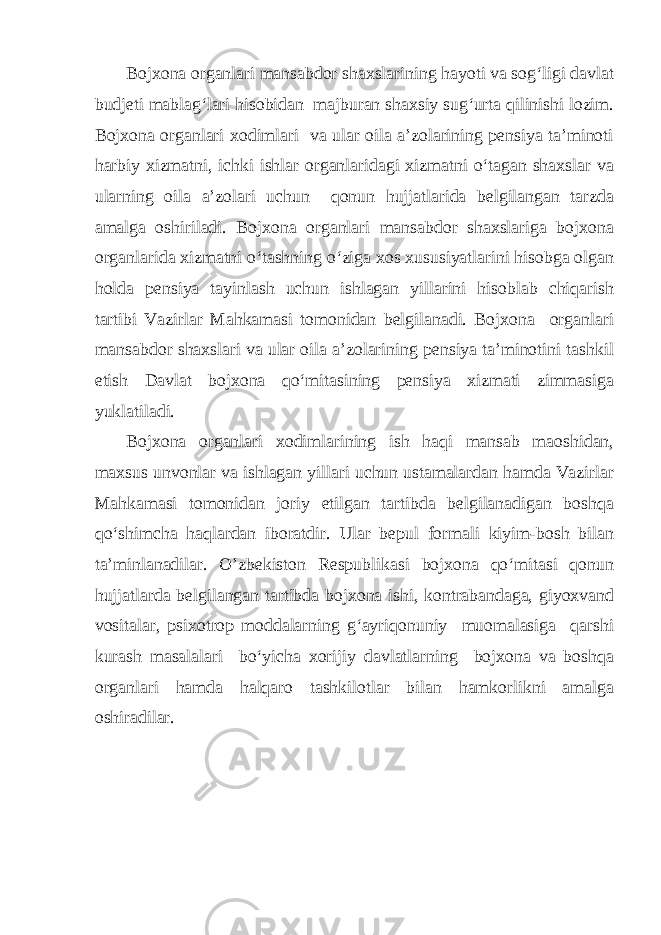 Bojxona organlari mansabdor shaxslarining hayoti va sog‘ligi davlat budjeti mablag‘lari hisobidan majburan shaxsiy sug‘urta qilinishi lozim. Bojxona organlari xodimlari va ular oila a’zolarining pensiya ta’minoti harbiy xizmatni, ichki ishlar organlaridagi xizmatni o‘tagan shaxslar va ularning oila a’zolari uchun qonun hujjatlarida belgilangan tarzda amalga oshiriladi. Bojxona organlari mansabdor shaxslariga bojxona organlarida xizmatni o‘tashning o‘ziga xos xususiyatlarini hisobga olgan holda pensiya tayinlash uchun ishlagan yillarini hisoblab chiqarish tartibi Vazirlar Mahkamasi tomonidan belgilanadi. Bojxona organlari mansabdor shaxslari va ular oila a’zolarining pensiya ta’minotini tashkil etish Davlat bojxona qo‘mitasining pensiya xizmati zimmasiga yuklatiladi. Bojxona organlari xodimlarining ish haqi mansab maoshidan, maxsus unvonlar va ishlagan yillari uchun ustamalardan hamda Vazirlar Mahkamasi tomonidan joriy etilgan tartibda belgilanadigan boshqa qo‘shimcha haqlardan iboratdir. Ular bepul formali kiyim-bosh bilan ta’minlanadilar. O’zbekiston Respublikasi bojxona qo‘mitasi qonun hujjatlarda belgilangan tartibda bojxona ishi, kontrabandaga, giyoxvand vositalar, psixotrop moddalarning g‘ayriqonuniy muomalasiga qarshi kurash masalalari bo‘yicha xorijiy davlatlarning bojxona va boshqa organlari hamda halqaro tashkilotlar bilan hamkorlikni amalga oshiradilar. 