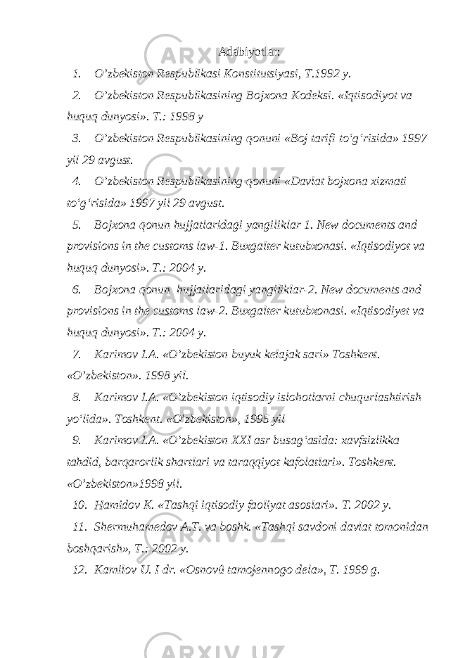 Adabiyotlar: 1. O’zbekiston Respublikasi Konstitutsiyasi, T.1992 y. 2. O’zbekiston Respublikasining Bojxona Kodeksi. «Iqtisodiyot va huquq dunyosi». T.: 1998 y 3. O’zbekiston Respublikasining qonuni «Boj tarifi to‘g‘risida» 1997 yil 29 avgust. 4. O’zbekiston Respublikasining qonuni «Davlat bojxona xizmati to‘g‘risida» 1997 yil 29 avgust. 5. Bojxona qonun hujjatlaridagi yangiliklar 1. New documents and provisions in the customs law-1. Buxgalter kutubxonasi. «Iqtisodiyot va huquq dunyosi». T.: 2004 y. 6. Bojxona qonun hujjatlaridagi yangiliklar-2. New documents and provisions in the customs law-2. Buxgalter kutubxonasi. «Iqtisodiyet va huquq dunyosi». T.: 2004 y. 7. Karimov I.A. «O’zbekiston buyuk kelajak sari» Toshkent. «O’zbekiston». 1998 yil. 8. Karimov I.A. «O’zbekiston iqtisodiy islohotlarni chuqurlashtirish yo‘lida». Toshkent. «O’zbekiston», 1995 yil 9. Karimov I.A. «O’zbekiston XXI asr busag‘asida: xavfsizlikka tahdid, barqarorlik shartlari va taraqqiyot kafolatlari». Toshkent. «O’zbekiston»1998 yil. 10. Hamidov K. «Tashqi iqtisodiy faoliyat asoslari». T. 2002 y. 11. Shermuhamedov A.T. va boshk. «Tashqi savdoni davlat tomonidan boshqarish», T.: 2002 y. 12. Kamilov U. I dr. «Osnovû tamojennogo dela», T. 1999 g. 