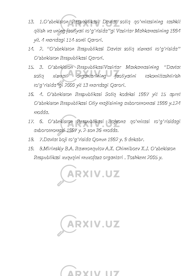 13. 1.O’zbekiston Respublikasi Davlat soliq qo’mitasining tashkil qilish va uning faoliyati to’g’risida”gi Vazirlar Mahkamasining 1994 yil. 4 martdagi 114-sonli Qarori. 14. 2. “O’zbekiston Respublikasi Davlat soliq xizmati to’g’risida” O’zbekiston Respublikasi Qarori. 15. 3. O’zbekiston RespublikasiVazirlar Maxkamasining “Davlat soliq xizmati organlarining faoliyatini takomillashtirish to’g’risida”gi 2000 yil 13 martdagi Qarori. 16. 4. O’zbekiston Respublikasi Soliq kodeksi 1997 yil 15 aprel O’zbekiston Respublikasi Oliy majlisining axborotnomasi 1999 y.124 modda. 17. 6. O’zbekiston Respublikasi Bojxona qo’mitasi to’g’risidagi axborotnomasi 1997 y. 2-son 36-modda. 18. 7.Davlat boji to’g’risida Qonun 1992 y. 9 dekabr. 19. 8.Mirinskiy B.A. Raxmonqulov A.X. Chinniboev X.J. O’zbekiston Respublikasi xuquqini muxofaza organlari . Toshkent 2005 y. 