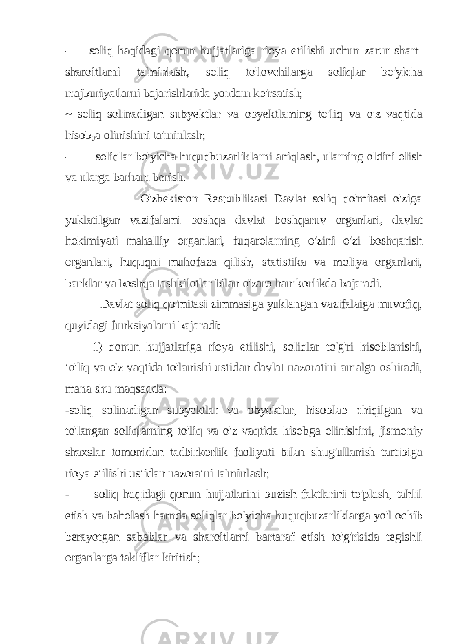 - soliq haqidagi qonun hujjatlariga rioya etilishi uchun zarur shart- sharoitlarni ta&#39;minlash, soliq to&#39;lovchilarga soliqlar bo&#39;yicha majburiyatlarni bajarishlarida yordam ko&#39;rsatish; ~ soliq solinadigan subyektlar va obyektlaming to&#39;liq va o&#39;z vaqtida hisob 0 a olinishini ta&#39;minlash; - soliqlar bo&#39;yicha huquqbuzarliklarni aniqlash, ularning oldini olish va ularga barham berish. O&#39;zbekiston Respublikasi Davlat soliq qo&#39;mitasi o&#39;ziga yuklatilgan vazifalami boshqa davlat boshqaruv organlari, davlat hokimiyati mahalliy organlari, fuqarolarning o&#39;zini o&#39;zi boshqarish organlari, huquqni muhofaza qilish, statistika va moliya organlari, banklar va boshqa tashkilotlar bilan o&#39;zaro hamkorlikda bajaradi. Davlat soliq qo&#39;mitasi zimmasiga yuklangan vazifalaiga muvofiq, quyidagi funksiyalarni bajaradi: 1) qonun hujjatlariga rioya etilishi, soliqlar to&#39;g&#39;ri hisoblanishi, to&#39;liq va o&#39;z vaqtida to&#39;lanishi ustidan davlat nazoratini amalga oshiradi, mana shu maqsadda: -soliq solinadigan subyektlar va obyektlar, hisoblab chiqilgan va to&#39;langan soliqlarning to&#39;liq va o&#39;z vaqtida hisobga olinishini, jismoniy shaxslar tomonidan tadbirkorlik faoliyati bilan shug&#39;ullanish tartibiga rioya etilishi ustidan nazoratni ta&#39;minlash; - soliq haqidagi qonun hujjatlarini buzish faktlarini to&#39;plash, tahlil etish va baholash harnda soliqlar bo&#39;yicha huquqbuzarliklarga yo&#39;l ochib berayotgan sabablar va sharoitlarni bartaraf etish to&#39;g&#39;risida tegishli organlarga takliflar kiritish; 