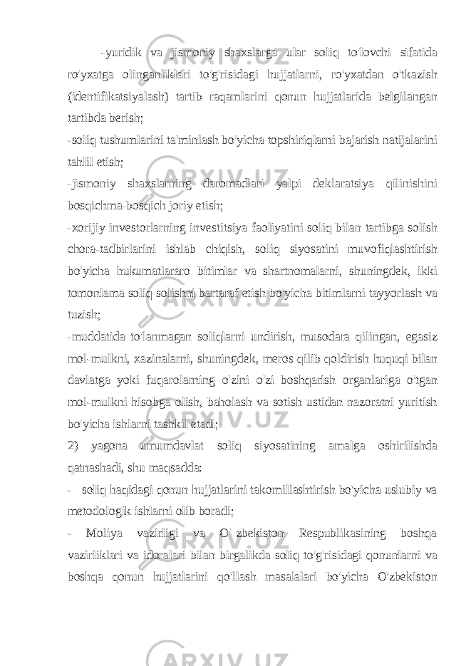 -yuridik va jismoniy shaxslarga ular soliq to&#39;lovchi sifatida ro&#39;yxatga olinganliklari to&#39;g&#39;risidagi hujjatlarni, ro&#39;yxatdan o&#39;tkazish (identifikatsiyalash) tartib raqamlarini qonun hujjatlarida belgilangan tartibda berish; -soliq tushumlarini ta&#39;minlash bo&#39;yicha topshiriqlarni bajarish natijalarini tahlil etish; -jismoniy shaxslarning daromadlari yalpi deklaratsiya qilinishini bosqichma-bosqich joriy etish; -xorijiy investorlarning investitsiya faoliyatini soliq bilan tartibga solish chora-tadbirlarini ishlab chiqish, soliq siyosatini muvofiqlashtirish bo&#39;yicha hukumatlararo bitimlar va shartnomalarni, shuningdek, ikki tomonlama soliq solishni bartaraf etish bo&#39;yicha bitimlarni tayyorlash va tuzish; -muddatida to&#39;lanmagan soliqlarni undirish, musodara qilingan, egasiz mol-mulkni, xazinalarni, shuningdek, meros qilib qoldirish huquqi bilan davlatga yoki fuqarolarning o&#39;zini o&#39;zi boshqarish organlariga o&#39;tgan mol-mulkni hisobga olish, baholash va sotish ustidan nazoratni yuritish bo&#39;yicha ishlarni tashkil etadi; 2) yagona umumdavlat soliq siyosatining amalga oshirilishda qatnashadi, shu maqsadda: - soliq haqidagi qonun hujjatlarini takomillashtirish bo&#39;yicha uslubiy va metodologik ishlarni olib boradi; - Moliya vazirligi va O&#39; zbekiston Respublikasining boshqa vazirliklari va idoralari bilan birgalikda soliq to&#39;g&#39;risidagi qonunlarni va boshqa qonun hujjatlarini qo&#39;llash masalalari bo&#39;yicha O&#39;zbekiston 