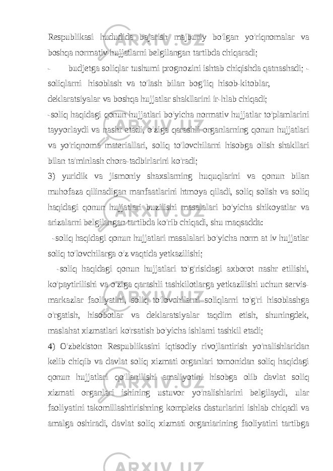 Respublikasi hududida bajarish majburiy bo&#39;lgan yo&#39;riqnomalar va boshqa normativ hujjatlarni belgilangan tartibda chiqaradi; - budjetga soliqlar tushumi prognozini ishtab chiqishda qatnashadi; - soliqlarni hisoblash va to&#39;lash bilan bog&#39;liq hisob-kitoblar, deklaratsiyalar va boshqa hujjatlar shakllarini ir-hlab chiqadi; -soliq haqidagi qonun hujjatlari bo&#39;yicha normativ hujjatlar to&#39;plamlarini tayyorlaydi va nashr etadi, o&#39;ziga qarashli organlarning qonun hujjatlari va yo&#39;riqnoma materiallari, soliq to&#39;lovchilarni hisobga olish shakllari bilan ta&#39;minlash chora-tadbirlarini ko&#39;radi; 3) yuridik va jismoniy shaxslarning huquqlarini va qonun bilan muhofaza qilinadigan manfaatlarini htmoya qiladi, soliq solish va soliq haqidagi qonun hujjatlari buzilishi masalalari bo&#39;yicha shikoyatlar va arizalarni belgilangan tartibda ko&#39;rib chiqadi, shu maqsadda: -soliq haqidagi qonun hujjatlari masalalari bo&#39;yicha norm at iv hujjatlar soliq to&#39;lovchilarga o&#39;z vaqtida yetkazilishi; -soliq haqidagi qonun hujjatlari to&#39;g&#39;risidagi axborot nashr etilishi, ko&#39;paytirilishi va o&#39;ziga qarashli tashkilotlarga yetkazilishi uchun servis- markazlar faoliyatini, soliq to&#39;lovchilarni soliqlarni to&#39;g&#39;ri hisoblashga o&#39;rgatish, hisobotlar va deklaratsiyalar taqdim etish, shuningdek, maslahat xizmatlari ko&#39;rsatish bo&#39;yicha ishlarni tashkil etadi; 4) O&#39;zbekiston Respublikasini iqtisodiy rivojlantirish yo&#39;nalishlaridan kelib chiqib va davlat soliq xizmati organlari tomonidan soliq haqidagi qonun hujjatlari qo&#39;llanilishi amaliyotini hisobga olib davlat soliq xizmati organlari ishining ustuvor yo&#39;nalishlarini belgilaydi, ular faoliyatini takomillashtirishning kompleks dasturlarini ishlab chiqadi va amalga oshiradi, davlat soliq xizmati organiarining faoliyatini tartibga 