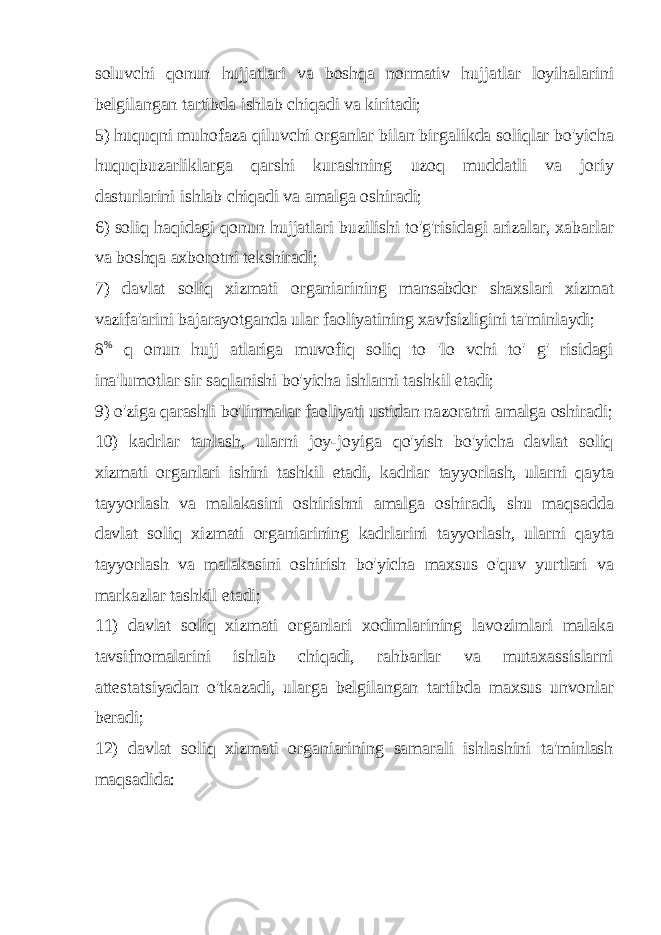 soluvchi qonun hujjatlari va boshqa normativ hujjatlar loyihalarini belgilangan tartibda ishlab chiqadi va kiritadi; 5) huquqni muhofaza qiluvchi organlar bilan birgalikda soliqlar bo&#39;yicha huquqbuzarliklarga qarshi kurashning uzoq muddatli va joriy dasturlarini ishlab chiqadi va amalga oshiradi; 6) soliq haqidagi qonun hujjatlari buzilishi to&#39;g&#39;risidagi arizalar, xabarlar va boshqa axborotni tekshiradi; 7) davlat soliq xizmati organiarining mansabdor shaxslari xizmat vazifa&#39;arini bajarayotganda ular faoliyatining xavfsizligini ta&#39;minlaydi; 8 % q onun hujj atlariga muvofiq soliq to &#39;lo vchi to&#39; g&#39; risidagi ina&#39;lumotlar sir saqlanishi bo&#39;yicha ishlarni tashkil etadi; 9) o&#39;ziga qarashli bo&#39;linmalar faoliyati ustidan nazoratni amalga oshiradi; 10) kadrlar tanlash, ularni joy-joyiga qo&#39;yish bo&#39;yicha davlat soliq xizmati organlari ishini tashkil etadi, kadrlar tayyorlash, ularni qayta tayyorlash va malakasini oshirishni amalga oshiradi, shu maqsadda davlat soliq xizmati organiarining kadrlarini tayyorlash, ularni qayta tayyorlash va malakasini oshirish bo&#39;yicha maxsus o&#39;quv yurtlari va markazlar tashkil etadi; 11) davlat soliq xizmati organlari xodimlarining lavozimlari malaka tavsifnomalarini ishlab chiqadi, rahbarlar va mutaxassislarni attestatsiyadan o&#39;tkazadi, ularga belgilangan tartibda maxsus unvonlar beradi; 12) davlat soliq xizmati organiarining samarali ishlashini ta&#39;minlash maqsadida: 