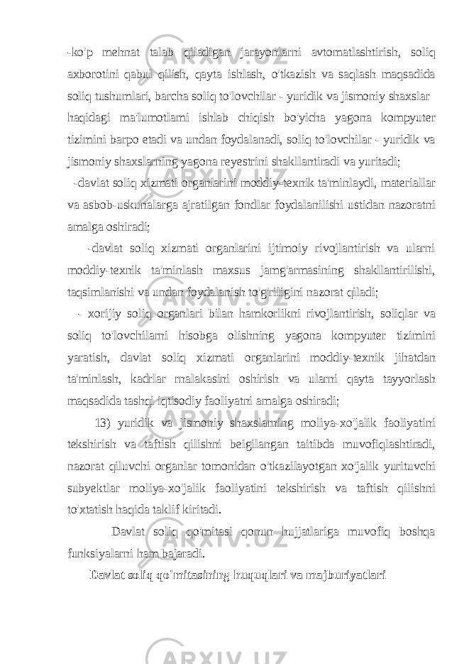 -ko&#39;p mehnat talab qiladigan jarayonlarni avtomatlashtirish, soliq axborotini qabul qilish, qayta ishlash, o&#39;tkazish va saqlash maqsadida soliq tushumlari, barcha soliq to&#39;lovchilar - yuridik va jismoniy shaxslar haqidagi ma&#39;lumotlami ishlab chiqish bo&#39;yicha yagona kompyuter tizimini barpo etadi va undan foydalanadi, soliq to&#39;lovchilar - yuridik va jismoniy shaxslarning yagona reyestrini shakllantiradi va yuritadi; -davlat soliq xizmati organlarini moddiy-texnik ta&#39;minlaydi, materiallar va asbob-uskunalarga ajratilgan fondlar foydalanilishi ustidan nazoratni amalga oshiradi; -davlat soliq xizmati organlarini ijtimoiy rivojlantirish va ularni moddiy-texnik ta&#39;minlash maxsus jamg&#39;armasining shakllantirilishi, taqsimlanishi va undan foydalanish to&#39;g&#39;riligini nazorat qiladi; - xorijiy soliq organlari bilan hamkorlikni rivojlantirish, soliqlar va soliq to&#39;lovchilarni hisobga olishning yagona kompyuter tizimini yaratish, davlat soliq xizmati organlarini moddiy-texnik jihatdan ta&#39;minlash, kadrlar rnalakasini oshirish va ularni qayta tayyorlash maqsadida tashqi iqtisodiy faoliyatni amalga oshiradi; 13) yuridik va jismoniy shaxslarning moliya-xo&#39;jalik faoliyatini tekshirish va taftish qilishni beigilangan taitibda muvofiqlashtiradi, nazorat qiluvchi organlar tomonidan o&#39;tkazilayotgan xo&#39;jalik yurituvchi subyektlar moliya-xo&#39;jalik faoliyatini tekshirish va taftish qilishni to&#39;xtatish haqida taklif kiritadi. Davlat soliq qo&#39;mitasi qonun hujjatlariga muvofiq boshqa funksiyalarni ham bajaradi. Davlat soliq qo&#39;mitasining huquqlari va majburiyatlari 