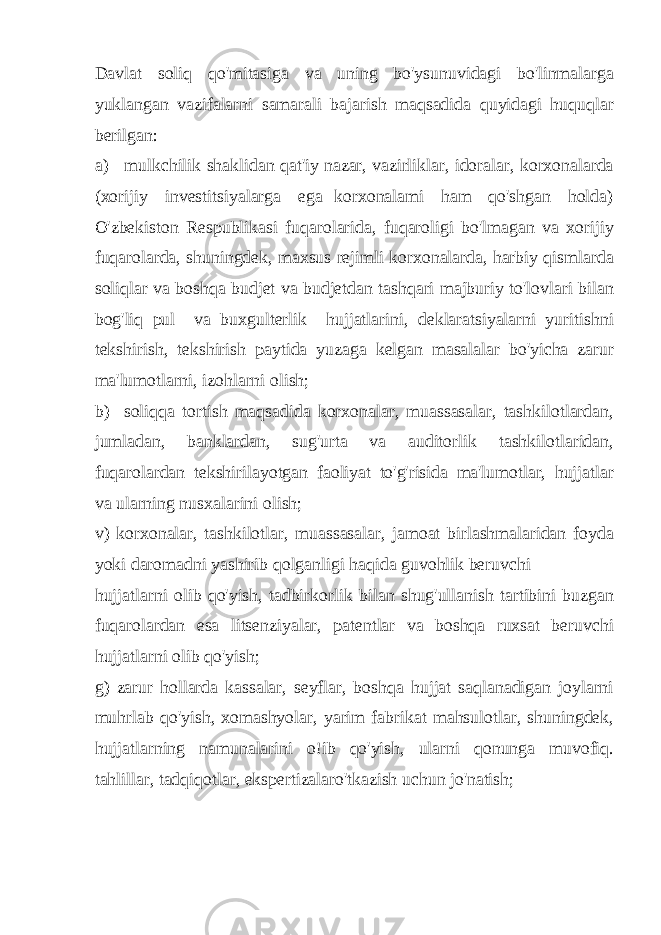 Davlat soliq qo&#39;mitasiga va uning bo&#39;ysunuvidagi bo&#39;linmalarga yuklangan vazifalarni samarali bajarish maqsadida quyidagi huquqlar berilgan: a) mulkchilik shaklidan qat&#39;iy nazar, vazirliklar, idoralar, korxonalarda (xorijiy investitsiyalarga ega korxonalami ham qo&#39;shgan holda) O&#39;zbekiston Respublikasi fuqarolarida, fuqaroligi bo&#39;lmagan va xorijiy fuqarolarda, shuningdek, maxsus rejimli korxonalarda, harbiy qismlarda soliqlar va boshqa budjet va budjetdan tashqari majburiy to&#39;lovlari bilan bog&#39;liq pul va buxgulterlik hujjatlarini, deklaratsiyalarni yuritishni tekshirish, tekshirish paytida yuzaga kelgan masalalar bo&#39;yicha zarur ma&#39;lumotlarni, izohlarni olish; b) soliqqa tortish maqsadida korxonalar, muassasalar, tashkilotlardan, jumladan, banklardan, sug&#39;urta va auditorlik tashkilotlaridan, fuqarolardan tekshirilayotgan faoliyat to&#39;g&#39;risida ma&#39;lumotlar, hujjatlar va ularning nusxalarini olish; v) korxonalar, tashkilotlar, muassasalar, jamoat birlashmalaridan foyda yoki daromadni yashirib qolganligi haqida guvohlik beruvchi hujjatlarni olib qo&#39;yish, tadbirkorlik bilan shug&#39;ullanish tartibini buzgan fuqarolardan esa litsenziyalar, patentlar va boshqa ruxsat beruvchi hujjatlarni olib qo&#39;yish; g) zarur hollarda kassalar, seyflar, boshqa hujjat saqlanadigan joylarni muhrlab qo&#39;yish, xomashyolar, yarim fabrikat mahsulotlar, shuningdek, hujjatlarning namunalarini o!ib qo&#39;yish, ularni qonunga muvofiq. tahlillar, tadqiqotlar, ekspertizalaro&#39;tkazish uchun jo&#39;natish; 