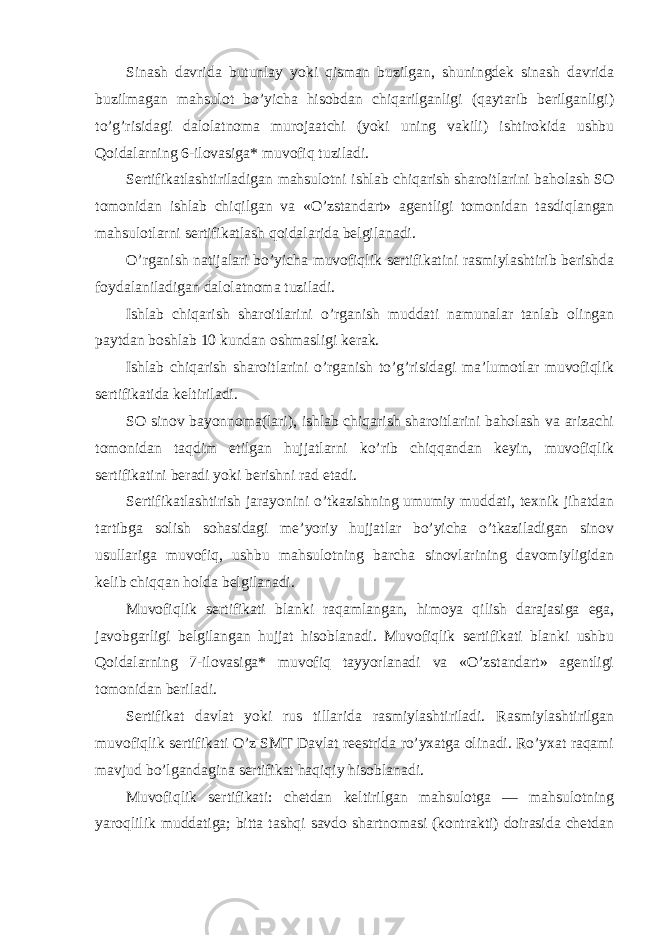 Sinash davrida butunlay yoki qisman buzilgan, shuningdek sinash davrida buzilmagan mahsulot bo’yicha hisobdan chiqarilganligi (qaytarib berilganligi) to’g’risidagi dalolatnoma murojaatchi (yoki uning vakili) ishtirokida ushbu Qoidalarning 6-ilovasiga* muvofiq tuziladi. Sertifikatlashtiriladigan mahsulotni ishlab chiqarish sharoitlarini baholash SO tomonidan ishlab chiqilgan va «O’zstandart» agentligi tomonidan tasdiqlangan mahsulotlarni sertifikatlash qoidalarida belgilanadi. O’rganish natijalari bo’yicha muvofiqlik sertifikatini rasmiylashtirib berishda foydalaniladigan dalolatnoma tuziladi. Ishlab chiqarish sharoitlarini o’rganish muddati namunalar tanlab olingan paytdan boshlab 10 kundan oshmasligi kerak. Ishlab chiqarish sharoitlarini o’rganish to’g’risidagi ma’lumotlar muvofiqlik sertifikatida keltiriladi. SO sinov bayonnoma(lari), ishlab chiqarish sharoitlarini baholash va arizachi tomonidan taqdim etilgan hujjatlarni ko’rib chiqqandan keyin, muvofiqlik sertifikatini beradi yoki berishni rad etadi. Sertifikatlashtirish jarayonini o’tkazishning umumiy muddati, texnik jihatdan tartibga solish sohasidagi me’yoriy hujjatlar bo’yicha o’tkaziladigan sinov usullariga muvofiq, ushbu mahsulotning barcha sinovlarining davomiyligidan kelib chiqqan holda belgilanadi. Muvofiqlik sertifikati blanki raqamlangan, himoya qilish darajasiga ega, javobgarligi belgilangan hujjat hisoblanadi. Muvofiqlik sertifikati blanki ushbu Qoidalarning 7-ilovasiga* muvofiq tayyorlanadi va «O’zstandart» agentligi tomonidan beriladi. Sertifikat davlat yoki rus tillarida rasmiylashtiriladi. Rasmiylashtirilgan muvofiqlik sertifikati O’z SMT Davlat reestrida ro’yxatga olinadi. Ro’yxat raqami mavjud bo’lgandagina sertifikat haqiqiy hisoblanadi. Muvofiqlik sertifikati: chetdan keltirilgan mahsulotga — mahsulotning yaroqlilik muddatiga; bitta tashqi savdo shartnomasi (kontrakti) doirasida chetdan 