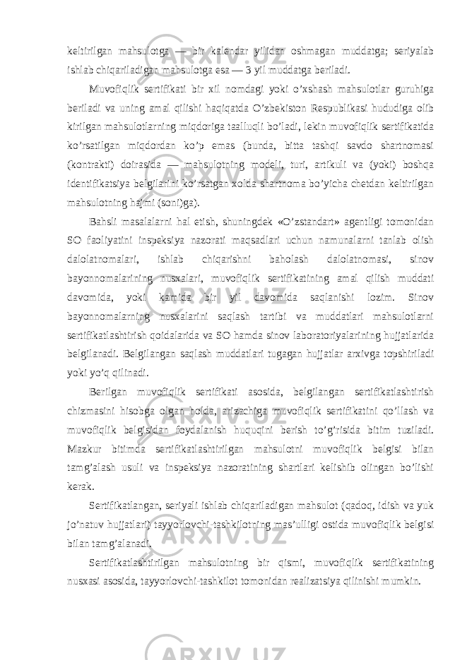 keltirilgan mahsulotga — bir kalendar yilidan oshmagan muddatga; seriyalab ishlab chiqariladigan mahsulotga esa — 3 yil muddatga beriladi. Muvofiqlik sertifikati bir xil nomdagi yoki o’xshash mahsulotlar guruhiga beriladi va uning amal qilishi haqiqatda O’zbekiston Respublikasi hududiga olib kirilgan mahsulotlarning miqdoriga taalluqli bo’ladi, lekin muvofiqlik sertifikatida ko’rsatilgan miqdordan ko’p emas (bunda, bitta tashqi savdo shartnomasi (kontrakti) doirasida — mahsulotning modeli, turi, artikuli va (yoki) boshqa identifikatsiya belgilarini ko’rsatgan xolda shartnoma bo’yicha chetdan keltirilgan mahsulotning hajmi (soni)ga). Bahsli masalalarni hal etish, shuningdek «O’zstandart» agentligi tomonidan SO faoliyatini inspeksiya nazorati maqsadlari uchun namunalarni tanlab olish dalolatnomalari, ishlab chiqarishni baholash dalolatnomasi, sinov bayonnomalarining nusxalari, muvofiqlik sertifikatining amal qilish muddati davomida, yoki kamida bir yil davomida saqlanishi lozim. Sinov bayonnomalarning nusxalarini saqlash tartibi va muddatlari mahsulotlarni sertifikatlashtirish qoidalarida va SO hamda sinov laboratoriyalarining hujjatlarida belgilanadi. Belgilangan saqlash muddatlari tugagan hujjatlar arxivga topshiriladi yoki yo’q qilinadi. Berilgan muvofiqlik sertifikati asosida, belgilangan sertifikatlashtirish chizmasini hisobga olgan holda, arizachiga muvofiqlik sertifikatini qo’llash va muvofiqlik belgisidan foydalanish huquqini berish to’g’risida bitim tuziladi. Mazkur bitimda sertifikatlashtirilgan mahsulotni muvofiqlik belgisi bilan tamg’alash usuli va inspeksiya nazoratining shartlari kelishib olingan bo’lishi kerak. Sertifikatlangan, seriyali ishlab chiqariladigan mahsulot (qadoq, idish va yuk jo’natuv hujjatlari) tayyorlovchi-tashkilotning mas’ulligi ostida muvofiqlik belgisi bilan tamg’alanadi. Sertifikatlashtirilgan mahsulotning bir qismi, muvofiqlik sertifikatining nusxasi asosida, tayyorlovchi-tashkilot tomonidan realizatsiya qilinishi mumkin. 