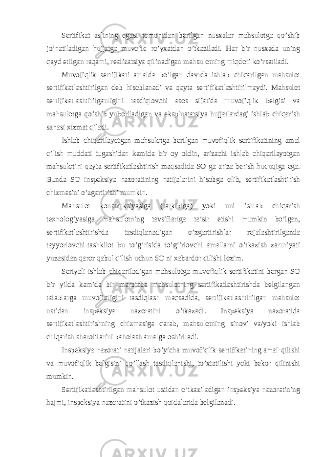 Sertifikat aslining egasi tomonidan berilgan nusxalar mahsulotga qo’shib jo’natiladigan hujjatga muvofiq ro’yxatdan o’tkaziladi. Har bir nusxada uning qayd etilgan raqami, realizatsiya qilinadigan mahsulotning miqdori ko’rsatiladi. Muvofiqlik sertifikati amalda bo’lgan davrda ishlab chiqarilgan mahsulot sertifikatlashtirilgan deb hisoblanadi va qayta sertifikatlashtirilmaydi. Mahsulot sertifikatlashtirilganligini tasdiqlovchi asos sifatida muvofiqlik belgisi va mahsulotga qo’shib yuboriladigan va ekspluatatsiya hujjatlardagi ishlab chiqarish sanasi xizmat qiladi. Ishlab chiqarilayotgan mahsulotga berilgan muvofiqlik sertifikatining amal qilish muddati tugashidan kamida bir oy oldin, arizachi ishlab chiqarilayotgan mahsulotini qayta sertifikatlashtirish maqsadida SO ga ariza berish huquqiga ega. Bunda SO inspeksiya nazoratining natijalarini hisobga olib, sertifikatlashtirish chizmasini o’zgartirishi mumkin. Mahsulot konstruksiyasiga (tarkibiga) yoki uni ishlab chiqarish texnologiyasiga mahsulotning tavsiflariga ta’sir etishi mumkin bo’lgan, sertifikatlashtirishda tasdiqlanadigan o’zgartirishlar rejalashtirilganda tayyorlovchi-tashkilot bu to’g’risida to’g’irlovchi amallarni o’tkazish zaruriyati yuzasidan qaror qabul qilish uchun SO ni xabardor qilishi lozim. Seriyali ishlab chiqariladigan mahsulotga muvofiqlik sertifikatini bergan SO bir yilda kamida bir marotaba mahsulotning sertifikatlashtirishda belgilangan talablarga muvofiqligini tasdiqlash maqsadida, sertifikatlashtirilgan mahsulot ustidan inspeksiya nazoratini o’tkazadi. Inspeksiya nazoratida sertifikatlashtirishning chizmasiga qarab, mahsulotning sinovi va/yoki ishlab chiqarish sharoitlarini baholash amalga oshiriladi. Inspeksiya nazorati natijalari bo’yicha muvofiqlik sertifikatining amal qilishi va muvofiqlik belgisini qo’llash tasdiqlanishi, to’xtatilishi yoki bekor qilinishi mumkin. Sertifikatlashtirilgan mahsulot ustidan o’tkaziladigan inspeksiya nazoratining hajmi, inspeksiya nazoratini o’tkazish qoidalarida belgilanadi. 