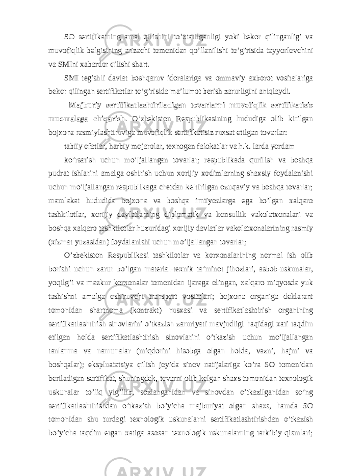 SO sertifikatning amal qilishini to’xtatilganligi yoki bekor qilinganligi va muvofiqlik belgisining arizachi tomonidan qo’llanilishi to’g’risida tayyorlovchini va SMIni xabardor qilishi shart. SMI tegishli davlat boshqaruv idoralariga va ommaviy axborot vositalariga bekor qilingan sertifikatlar to’g’risida ma’lumot berish zarurligini aniqlaydi. Majburiy sertifikatlashtiriladigan tovarlarni muvofiqlik sertifikatisiz muomalaga chiqarish. O’zbekiston Respublikasining hududiga olib kirilgan bojxona rasmiylashtiruviga muvofiqlik sertifikatisiz ruxsat etilgan tovarlar: tabiiy ofatlar, harbiy mojarolar, texnogen falokatlar va h.k. larda yordam ko’rsatish uchun mo’ljallangan tovarlar; respublikada qurilish va boshqa pudrat ishlarini amalga oshirish uchun xorijiy xodimlarning shaxsiy foydalanishi uchun mo’ljallangan respublikaga chetdan keltirilgan ozuqaviy va boshqa tovarlar; mamlakat hududida bojxona va boshqa imtiyozlarga ega bo’lgan xalqaro tashkilotlar, xorijiy davlatlarning diplomatik va konsullik vakolatxonalari va boshqa xalqaro tashkilotlar huzuridagi xorijiy davlatlar vakolatxonalarining rasmiy (xizmat yuzasidan) foydalanishi uchun mo’ljallangan tovarlar; O’zbekiston Respublikasi tashkilotlar va korxonalarining normal ish olib borishi uchun zarur bo’lgan material-texnik ta’minot jihozlari, asbob-uskunalar, yoqilg’i va mazkur korxonalar tomonidan ijaraga olingan, xalqaro miqyosda yuk tashishni amalga oshiruvchi transport vositalari; bojxona organiga deklarant tomonidan shartnoma (kontrakt) nusxasi va sertifikatlashtirish organining sertifikatlashtirish sinovlarini o’tkazish zaruriyati mavjudligi haqidagi xati taqdim etilgan holda sertifikatlashtirish sinovlarini o’tkazish uchun mo’ljallangan tanlanma va namunalar (miqdorini hisobga olgan holda, vazni, hajmi va boshqalar); ekspluatatsiya qilish joyida sinov natijalariga ko’ra SO tomonidan beriladigan sertifikat, shuningdek, tovarni olib kelgan shaxs tomonidan texnologik uskunalar to’liq yig’ilib, sozlanganidan va sinovdan o’tkazilganidan so’ng sertifikatlashtirishdan o’tkazish bo’yicha majburiyat olgan shaxs, hamda SO tomonidan shu turdagi texnologik uskunalarni sertifikatlashtirishdan o’tkazish bo’yicha taqdim etgan xatiga asosan texnologik uskunalarning tarkibiy qismlari; 