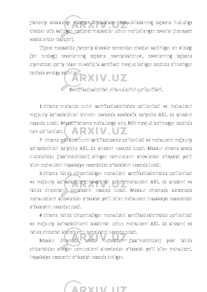 jismoniy shaxslarga nisbatan O’zbekiston Respublikasining bojxona hududiga chetdan olib kelingan notijorat maqsadlar uchun mo’ljallangan tovarlar (transport vositalaridan tashqari). Tijorat maqsadida jismoniy shaxslar tomonidan chetdan keltirilgan bir xildagi (bir turdagi) tovarlarning bojxona rasmiylashtiruvi, tovarlarning bojxona qiymatidan qat’iy nazar muvofiqlik sertifikati mavjud bo’lgan taqdirda o’rnatilgan tartibda amalga oshiriladi. Sertifikatlashtirish chizmalarini qo’llanilishi. 1-chizma mahsulot turini sertifikatlashtirishda qo’llaniladi va mahsulotni majburiy ko’rsatkichlari birinchi navbatda xavfsizlik bo’yicha ASL da sinashni nazarda tutadi. Mazkur chizma mahsulotga aniq MH mavjud bo’lmagan taqdirda ham qo’llaniladi. 2- chizma mahsulot turini sertifikatlashda qo’llaniladi va mahsulotni majburiy ko’rsatkichlari bo’yicha ASL da sinashni nazarda tutadi. Mazkur chizma savdo nuqtalaridan (iste’molchidan) olingan namunalarni sinovlardan o’tkazish yo’li bilan mahsulotni inspeksiya nazoratidan o’tkazishni nazarda tutadi. 3-chizma ishlab chiqariladigan mahsulotni sertifikatlashtirishda qo’llaniladi va majburiy ko’rsatkichlarni tekshirish uchun mahsulotni ASL da sinashni va ishlab chiqarishni baholashni nazarda tutadi. Mazkur chizmada korxonada mahsulotlarni sinovlardan o’tkazish yo’li bilan mahsulotni inspeksiya nazoratidan o’tkazishni nazarda tutadi. 4-chizma ishlab chiqariladigan mahsulotni sertifikatlashtirishda qo’llaniladi va majburiy ko’rsatkichlarni tekshirish uchun mahsulotni ASL da sinashni va ishlab chiqarish sharoitlarini baholashni nazarda tutadi. Mazkur chizmada, savdo nuqtasidan (iste’molchidan) yoki ishlab chiqarishdan olingan namunalarni sinovlardan o’tkazish yo’li bilan mahsulotni, inspeksiya nazoratini o’tkazish nazarda tutilgan. 