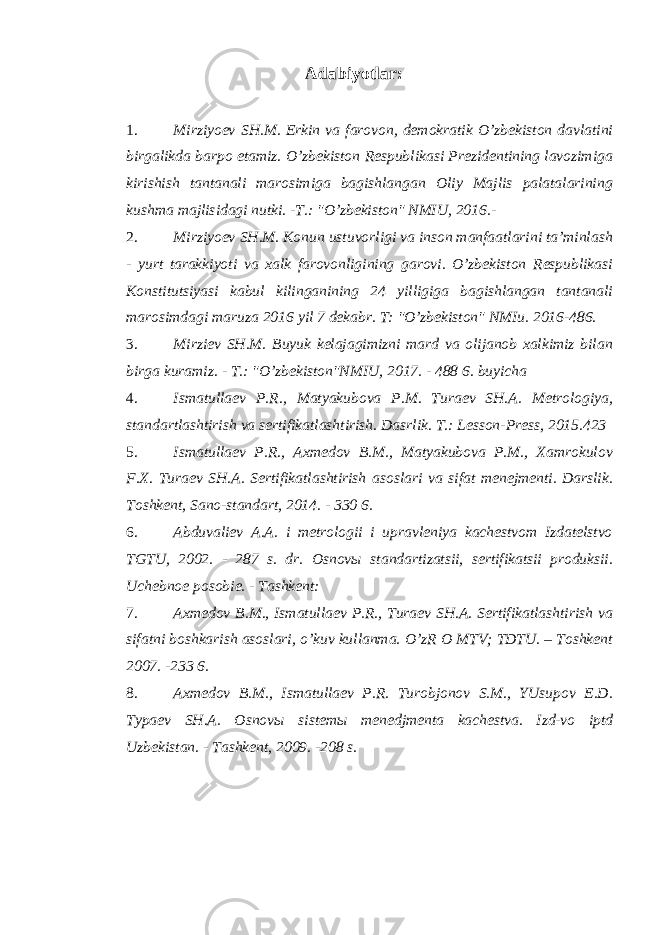 Adabiyotlar : 1. Mirziyoev SH.M. Erkin va farovon, demokratik O’zbekiston davlatini birgalikda barpo etamiz. O’zbekiston Respublikasi Prezidentining lavozimiga kirishish tantanali marosimiga bagishlangan Oliy Majlis palatalarining kushma majlisidagi nutki. -T.: &#34;O’zbekiston&#34; NMIU, 2016.- 2. Mirziyoev SH.M. Konun ustuvorligi va inson manfaatlarini ta’minlash - yurt tarakkiyoti va xalk farovonligining garovi. O’zbekiston Respublikasi Konstitutsiyasi kabul kilinganining 24 yilligiga bagishlangan tantanali marosimdagi maruza 2016 yil 7 dekabr. T: &#34;O’zbekiston&#34; NMIu. 2016-486. 3. Mirziev SH.M. Buyuk kelajagimizni mard va olijanob xalkimiz bilan birga kuramiz. - T.: &#34;O’zbekiston&#34;NMIU, 2017. - 488 6. buyicha 4. Ismatullaev P.R., Matyakubova P.M. Turaev SH.A. Metrologiya, standartlashtirish va sertifikatlashtirish. Dasrlik. T.: Lesson-Press, 2015.423 5. Ismatullaev P.R., Axmedov B.M., Matyakubova P.M., Xamrokulov F.X. Turaev SH . A . Sertifikatlashtirish asoslari va sifat menejmenti . Darslik. Toshkent, Sano-standart, 2014. - 330 6. 6. Abduvaliev A.A. i metrologii i upravleniya kachestvom Izdatelstvo TGTU, 2002. - 287 s. dr. Osnovы standartizatsii, sertifikatsii produksii. Uchebnoe posobie. - Tashkent: 7. Axmedov B.M., Ismatullaev P.R., Turaev SH.A. Sertifikatlashtirish va sifatni boshkarish asoslari, o’kuv kullanma. O’zR O MTV; TDTU. – Toshkent 2007. -233 6. 8. Axmedov B.M., Ismatullaev P.R. Turobjonov S.M., YUsupov E.D. Typaev SH . A . Osnov ы sistem ы menedjmenta kachestva . Izd-vo iptd Uzbekistan. - Tashkent, 2009. -208 s. 