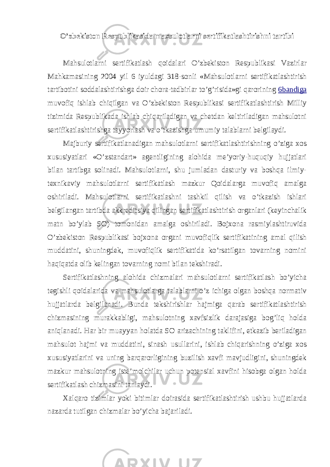 O’zbekiston Respublikasida maxsulotlarni sertifikatlashtirishni tartibi Mahsulotlarni sertifikatlash qoidalari O’zbekiston Respublikasi Vazirlar Mahkamasining 2004 yil 6 iyuldagi 318-sonli «Mahsulotlarni sertifikatlashtirish tartibotini soddalashtirishga doir chora-tadbirlar to’g’risida»gi qarorining 6 bandiga muvofiq ishlab chiqilgan va O’zbekiston Respublikasi sertifikatlashtirish Milliy tizimida Respublikada ishlab chiqariladigan va chetdan keltiriladigan mahsulotni sertifikatlashtirishga tayyorlash va o’tkazishga umumiy talablarni belgilaydi. Majburiy sertifikatlanadigan mahsulotlarni sertifikatlashtirishning o’ziga xos xususiyatlari «O’zstandart» agentligining alohida me’yoriy-huquqiy hujjatlari bilan tartibga solinadi. Mahsulotlarni, shu jumladan dasturiy va boshqa ilmiy- texnikaviy mahsulotlarni sertifikatlash mazkur Qoidalarga muvofiq amalga oshiriladi. Mahsulotlarni sertifikatlashni tashkil qilish va o’tkazish ishlari belgilangan tartibda akkreditsiya qilingan sertifikatlashtirish organlari (keyinchalik matn bo’ylab SO) tomonidan amalga oshiriladi. Bojxona rasmiylashtiruvida O’zbekiston Respublikasi bojxona organi muvofiqlik sertifikatining amal qilish muddatini, shuningdek, muvofiqlik sertifikatida ko’rsatilgan tovarning nomini haqiqatda olib kelingan tovarning nomi bilan tekshiradi. Sertifikatlashning alohida chizmalari mahsulotlarni sertifikatlash bo’yicha tegishli qoidalarida va mahsulotlarga talablarni o’z ichiga olgan boshqa normativ hujjatlarda belgilanadi. Bunda tekshirishlar hajmiga qarab sertifikatlashtirish chizmasining murakkabligi, mahsulotning xavfsizlik darajasiga bog’liq holda aniqlanadi. Har bir muayyan holatda SO arizachining taklifini, etkazib beriladigan mahsulot hajmi va muddatini, sinash usullarini, ishlab chiqarishning o’ziga xos xususiyatlarini va uning barqarorligining buzilish xavfi mavjudligini, shuningdek mazkur mahsulotning iste’molchilar uchun potensial xavfini hisobga olgan holda sertifikatlash chizmasini tanlaydi. Xalqaro tizimlar yoki bitimlar doirasida sertifikatlashtirish ushbu hujjatlarda nazarda tutilgan chizmalar bo’yicha bajariladi. 