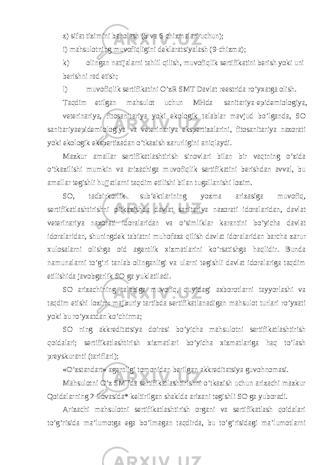 z) sifat tizimini baholash (5 va 6-chizmalari uchun); i) mahsulotning muvofiqligini deklaratsiyalash (9-chizma); k) olingan natijalarni tahlil qilish, muvofiqlik sertifikatini berish yoki uni berishni rad etish; l) muvofiqlik sertifikatini O’zR SMT Davlat reestrida ro’yxatga olish. Taqdim etilgan mahsulot uchun MHda sanitariya-epidemiologiya, veterinariya, fitosanitariya yoki ekologik talablar mavjud bo’lganda, SO sanitariyaepidemiologiya va veterinariya ekspertizalarini, fitosanitariya nazorati yoki ekologik ekspertizadan o’tkazish zarurligini aniqlaydi. Mazkur amallar sertifikatlashtirish sinovlari bilan bir vaqtning o’zida o’tkazilishi mumkin va arizachiga muvofiqlik sertifikatini berishdan avval, bu amallar tegishli hujjatlarni taqdim etilishi bilan tugallanishi lozim. SO, tadbirkorlik sub’ektlarining yozma arizasiga muvofiq, sertifikatlashtirishni o’tkazishda davlat sanitariya nazorati idoralaridan, davlat veterinariya nazorati idoralaridan va o’simliklar karantini bo’yicha davlat idoralaridan, shuningdek tabiatni muhofaza qilish davlat idoralaridan barcha zarur xulosalarni olishga oid agentlik xizmatlarini ko’rsatishga haqlidir. Bunda namunalarni to’g’ri tanlab olinganligi va ularni tegishli davlat idoralariga taqdim etilishida javobgarlik SO ga yuklatiladi. SO arizachining talabiga muvofiq, quyidagi axborotlarni tayyorlashi va taqdim etishi lozim: majburiy tartibda sertifikatlanadigan mahsulot turlari ro’yxati yoki bu ro’yxatdan ko’chirma; SO ning akkreditatsiya doirasi bo’yicha mahsulotni sertifikatlashtirish qoidalari; sertifikatlashtirish xizmatlari bo’yicha xizmatlariga haq to’lash preyskuranti (tariflari); «O’zstandart» agentligi tomonidan berilgan akkreditatsiya guvohnomasi. Mahsulotni O’z SMTda sertifikatlashtirishni o’tkazish uchun arizachi mazkur Qoidalarning 2-ilovasida* keltirilgan shaklda arizani tegishli SO ga yuboradi. Arizachi mahsulotni sertifikatlashtirish organi va sertifikatlash qoidalari to’g’risida ma’lumotga ega bo’lmagan taqdirda, bu to’g’risidagi ma’lumotlarni 