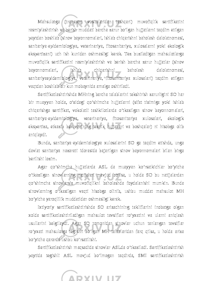 Mahsulotga (transport vositalaridan tashqari) muvofiqlik sertifikatini rasmiylashtirish va berish muddati barcha zarur bo’lgan hujjatlarni taqdim etilgan paytdan boshlab (sinov bayonnomalari, ishlab chiqarishni baholash dalolatnomasi, sanitariya-epidemiologiya, veterinariya, fitosanitariya, xulosalarni yoki ekologik ekspertizani) uch ish kunidan oshmasligi kerak. Tez buziladigan mahsulotlarga muvofiqlik sertifikatini rasmiylashtirish va berish barcha zarur hujjatlar (sinov bayonnomalari, ishlab chiqarishni baholash dalolatnomasi, sanitariyaepidemiologiya, veterinariya, fitosanitariya xulosalari) taqdim etilgan vaqtdan boshlab bir kun mobaynida amalga oshiriladi. Sertifikatlashtirishda MHning barcha talablarini tekshirish zarurligini SO har bir muayyan holda, o’zidagi qo’shimcha hujjatlarni (sifat tizimiga yoki ishlab chiqarishga sertifikat, vakolatli tashkilotlarda o’tkazilgan sinov bayonnomalari, sanitariya-epidemiologiya, veterinariya, fitosanitariya xulosalari, ekologik ekspertiza, etkazib beruvchining texnik hujjatlari va boshqalar) ni hisobga olib aniqlaydi. Bunda, sanitariya-epidemiologiya xulosalarini SO ga taqdim etishda, unga davlat sanitariya nazorati idorasida bajarilgan sinov bayonnomalari bilan birga berilishi lozim. Agar qo’shimcha hujjatlarda ASL da muayyan ko’rsatkichlar bo’yicha o’tkazilgan sinovlarning natijalari mavjud bo’lsa, u holda SO bu natijalardan qo’shimcha sinovlarsiz muvofiqlikni baholashda foydalanishi mumkin. Bunda sinovlarning o’tkazilgan vaqti hisobga olinib, ushbu muddat mahsulot MH bo’yicha yaroqlilik muddatidan oshmasligi kerak. Ixtiyoriy sertifikatlashtirishda SO arizachining takliflarini inobatga olgan xolda sertifikatlashtiriladigan mahsulot tavsiflari ro’yxatini va ularni aniqlash usullarini belgilaydi. Agar SO tomonidan sinovlar uchun tanlangan tavsiflar ro’yxati mahsulotga tegishli bo’lgan MH talablaridan farq qilsa, u holda ariza bo’yicha qarorda ushbu ko’rsatilishi. Sertifikatlashtirish maqsadida sinovlar ASLda o’tkaziladi. Sertifikatlashtirish paytida tegishli ASL mavjud bo’lmagan taqdirda, SMI sertifikatlashtirish 