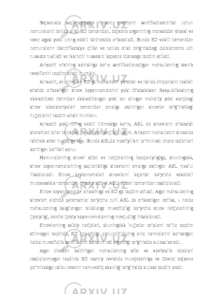 Bojxonada saqlanayotgan import tovarlarni sertifikatlashtirish uchun namunalarni tanlab olish SO tomonidan, bojxona organining mansabdor shaxsi va tovar egasi yoki uning vakili ishtirokida o’tkaziladi. Bunda SO vakili tomonidan namunalarni identifikatsiya qilish va tanlab olish to’g’risidagi dalolatnoma uch nusxada tuziladi va ikkinchi nusxasini bojxona idorasiga taqdim etiladi. Arizachi o’zining xohishiga ko’ra sertifikatlanadigan mahsulotning texnik tavsiflarini taqdim etishi mumkin. Arizachi, shuningdek SO ga mahsulotni yaratish va ishlab chiqarishni tashkil etishda o’tkazilgan sinov bayonnomalarini yoki O’zbekiston Respublikasining akkreditlash tizimidan akkreditlangan yoki tan olingan mahalliy yoki xorijdagi sinov laboratoriyalari tomonidan amalga oshirilgan sinovlar to’g’risidagi hujjatlarini taqdim etishi mumkin. Arizachi yoki uning vakili iltimosiga ko’ra, ASL da sinovlarni o’tkazish sharoitlari bilan tanishish imkoniyati berilishi lozim. Arizachi mahsulotini sinashda ishtirok etish huquqiga ega. Bunda ASLda maxfiylikni ta’minlash chora-tadbirlari ko’rilgan bo’lishi zarur. Namunalarning sinovi sifati va natijalarning haqqoniyligiga, shuningdek, sinov bayonnomalarining saqlanishiga sinovlarni amalga oshirgan ASL mas’ul hisoblanadi. Sinov bayonnomalari sinovlarni bajarish bo’yicha vakolatli mutaxassislar tomonidan imzolanadi va ASL rahbari tomonidan tasdiqlanadi. Sinov bayonnomalari arizachiga va SO ga taqdim etiladi. Agar mahsulotning sinovlari alohida parametrlar bo’yicha turli ASL da o’tkazilgan bo’lsa, u holda mahsulotning belgilangan talablarga muvofiqligi bo’yicha sinov natijalarining ijobiyligi, barcha ijobiy bayonnomalarning mavjudligi hisoblanadi. Sinovlarning salbiy natijalari, shuningdek hujjatlar to’plami to’liq taqdim etilmagan taqdirda, SO arizachiga qonunchilikning aniq normalarini ko’rsatgan holda muvofiqlik sertifikatini berishni rad etganligi to’g’risida xulosa beradi. Agar chetdan keltirilgan mahsulotning sifat va xavfsizlik talablari tasdiqlanmagan taqdirda SO rasmiy ravishda murojaatchiga va Davlat bojxona qo’mitasiga ushbu tovarni nomuvofiq ekanligi to’g’risida xulosa taqdim etadi. 