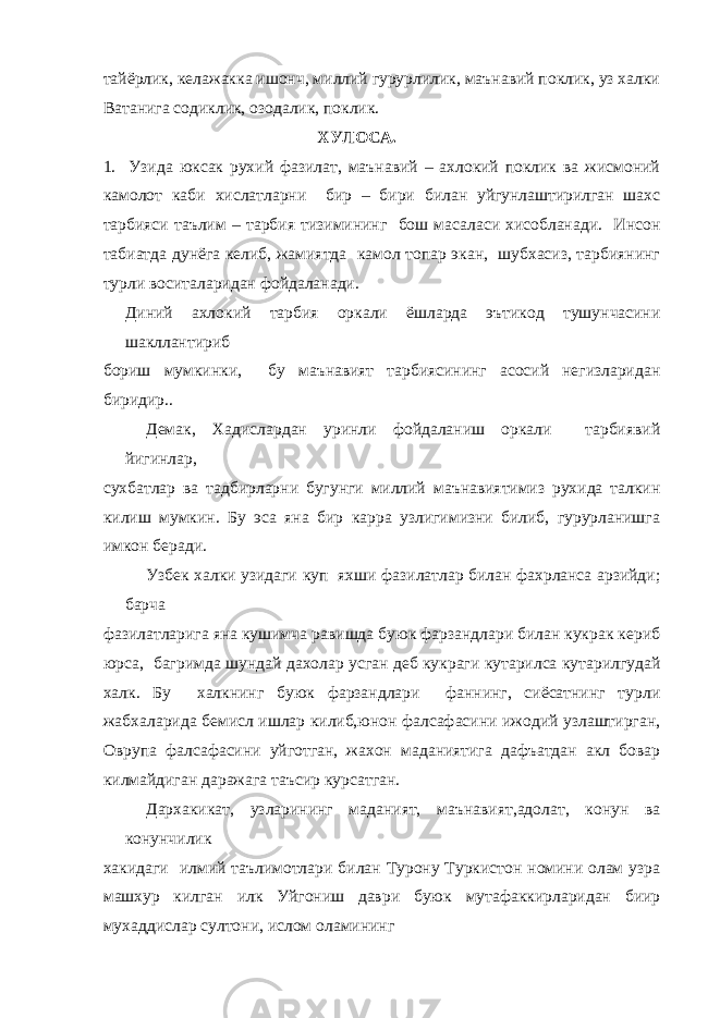 тайёрлик, келажакка ишонч, миллий гурурлилик, маънавий поклик, уз халки Ватанига содиклик, озодалик, поклик. ХУЛОСА. 1. Узида юксак рухий фазилат, маънавий – ахлокий поклик ва жисмоний камолот каби хислатларни бир – бири билан уйгунлаштирилган шахс тарбияси таълим – тарбия тизимининг бош масаласи хисобланади. Инсон табиатда дунёга келиб, жамиятда камол топар экан, шубхасиз, тарбиянинг турли воситаларидан фойдаланади. Диний ахлокий тарбия оркали ёшларда эътикод тушунчасини шакллантириб бориш мумкинки, бу маънавият тарбиясининг асосий негизларидан биридир.. Демак, Хадислардан уринли фойдаланиш оркали тарбиявий йигинлар, сухбатлар ва тадбирларни бугунги миллий маънавиятимиз рухида талкин килиш мумкин. Бу эса яна бир карра узлигимизни билиб, гурурланишга имкон беради. Узбек халки узидаги куп яхши фазилатлар билан фахрланса арзийди; барча фазилатларига яна кушимча равишда буюк фарзандлари билан кукрак кериб юрса, багримда шундай дахолар усган деб кукраги кутарилса кутарилгудай халк. Бу халкнинг буюк фарзандлари фаннинг, сиёсатнинг турли жабхаларида бемисл ишлар килиб,юнон фалсафасини ижодий узлаштирган, Оврупа фалсафасини уйготган, жахон маданиятига дафъатдан акл бовар килмайдиган даражага таъсир курсатган. Дархакикат, узларининг маданият, маънавият,адолат, конун ва конунчилик хакидаги илмий таълимотлари билан Турону Туркистон номини олам узра машхур килган илк Уйгониш даври буюк мутафаккирларидан биир мухаддислар султони, ислом оламининг 