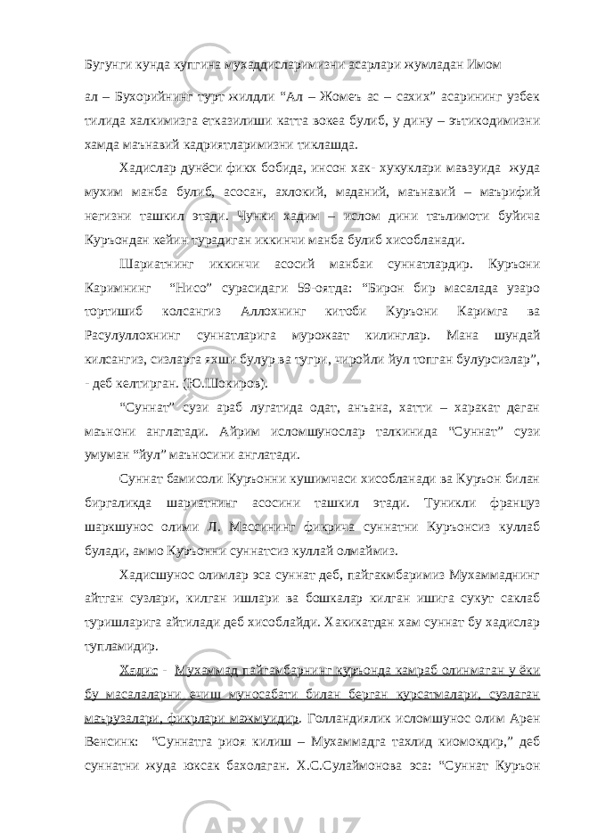 Бугунги кунда купгина мухаддисларимизни асарлари жумладан Имом ал – Бухорийнинг турт жилдли “Ал – Жомеъ ас – сахих” асарининг узбек тилида халкимизга етказилиши катта вокеа булиб, у дину – эътикодимизни хамда маънавий кадриятларимизни тиклашда. Хадислар дунёси фикх бобида, инсон хак- хукуклари мавзуида жуда мухим манба булиб, асосан, ахлокий, маданий, маънавий – маърифий негизни ташкил этади. Чунки хадим – ислом дини таълимоти буйича Куръондан кейин турадиган иккинчи манба булиб хисобланади. Шариатнинг иккинчи асосий манбаи суннатлардир. Куръони Каримнинг “Нисо” сурасидаги 59-оятда: “Бирон бир масалада узаро тортишиб колсангиз Аллохнинг китоби Куръони Каримга ва Расулуллохнинг суннатларига мурожаат килинглар. Мана шундай килсангиз, сизларга яхши булур ва тугри, чиройли йул топган булурсизлар”, - деб келтирган. (Ю.Шокиров). “Суннат” сузи араб лугатида одат, анъана, хатти – харакат деган маънони англатади. Айрим исломшунослар талкинида “Суннат” сузи умуман “йул” маъносини англатади. Суннат бамисоли Куръонни кушимчаси хисобланади ва Куръон билан биргаликда шариатнинг асосини ташкил этади. Туникли француз шаркшунос олими Л. Массининг фикрича суннатни Куръонсиз куллаб булади, аммо Куръонни суннатсиз куллай олмаймиз. Хадисшунос олимлар эса суннат деб, пайгакмбаримиз Мухаммаднинг айтган сузлари, килган ишлари ва бошкалар килган ишига сукут саклаб туришларига айтилади деб хисоблайди. Хакикатдан хам суннат бу хадислар тупламидир. Хадис - Мухаммад пайгамбарнинг куръонда камраб олинмаган у ёки бу масалаларни ечиш муносабати билан берган курсатмалари, сузлаган маърузалари, фикрлари мажмуидир . Голландиялик исломшунос олим Арен Венсинк: “Суннатга риоя килиш – Мухаммадга тахлид киомокдир,” деб суннатни жуда юксак бахолаган. Х.С.Сулаймонова эса: “Суннат Куръон 