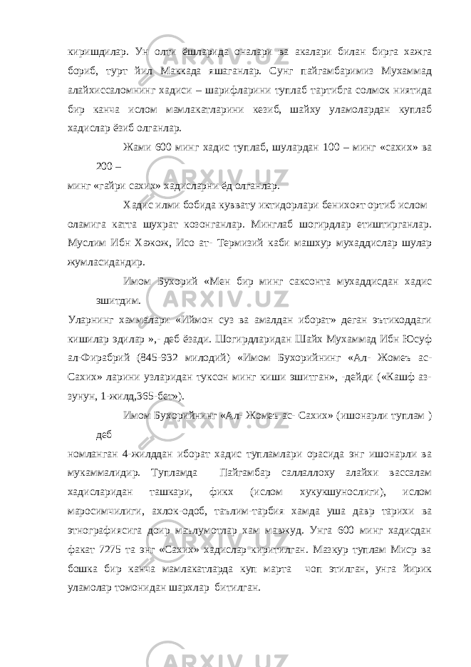 киришдилар. Ун олти ёшларида оналари ва акалари билан бирга хажга бориб, турт йил Маккада яшаганлар. Сунг пайгамбаримиз Мухаммад алайхиссаломнинг хадиси – шарифларини туплаб тартибга солмок ниятида бир канча ислом мамлакатларини кезиб, шайху уламолардан куплаб хадислар ёзиб олганлар. Жами 600 минг хадис туплаб, шулардан 100 – минг «сахих» ва 200 – минг «гайри сахих» хадисларни ёд олганлар. Хадис илми бобида куввату иктидорлари бенихоят ортиб ислом оламига катта шухрат козонганлар. Минглаб шогирдлар етиштирганлар. Муслим Ибн Хажож, Исо ат- Термизий каби машхур мухаддислар шулар жумласидандир. Имом Бухорий «Мен бир минг саксонта мухаддисдан хадис эшитдим. Уларнинг хаммалари «Иймон суз ва амалдан иборат» деган эътикоддаги кишилар эдилар »,- деб ёзади. Шогирдларидан Шайх Мухаммад Ибн Юсуф ал-Фирабрий (845-932 милодий) «Имом Бухорийнинг «Ал- Жомеъ ас- Сахих» ларини узларидан туксон минг киши эшитган», -дейди («Кашф аз- зунун, 1-жилд,365-бет»). Имом Бухорийнинг «Ал- Жомеъ ас- Сахих» (ишонарли туплам ) деб номланган 4-жилддан иборат хадис тупламлари орасида энг ишонарли ва мукаммалидир. Тупламда Пайгамбар саллаллоху алайхи вассалам хадисларидан ташкари, фикх (ислом хукукшунослиги), ислом маросимчилиги, ахлок-одоб, таълим-тарбия хамда уша давр тарихи ва этнографиясига доир маълумотлар хам мавжуд. Унга 600 минг хадисдан факат 7275 та энг «Сахих» хадислар киритилган. Мазкур туплам Миср ва бошка бир канча мамлакатларда куп марта чоп этилган, унга йирик уламолар томонидан шархлар битилган. 