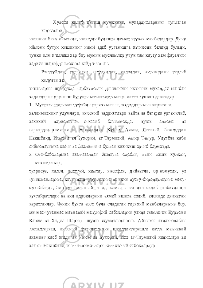 Хулоса килиб айтиш мумкинки, мухаддисларнинг туплаган хадислари инсонни бину иймонли, инсофли булишга даъват этувчи манбалардир. Дину иймони бутун кишининг илмй адаб урганишга эътикоди баланд булади, чунки илм эгаллаш хар бир мумин муслимлар учун хам карзу хам фарзлиги хадиси шарифда алохида кайд этилган. Ростгуйлик, тугрилик, софдиллик, халоллик, эътикодини таргиб килувчи ва кишиларни шу рухда тарбияловчи динимизни иккинчи мукаддас манбаи хадисларни урганиш бугунги маънавиятимизга хисса кушиш демакдир. 1. Мустакиллигимиз туфайли тарихимизни, аждодларимиз меросини, халкимизнинг удумлари, инсоний кадриятлари кайта ва бегараз урганилиб, хакикий ворисларга етказиб берилмокда. Буюк аллома ва саркардаларимизнинг- Нажмиллин Кубро, Ахмад Яссавий, бахоуддин Накшбанд, Исмоил ал-Бухорий, ат-Термизий, Амир Темур, Улугбек каби сиймоларимиз хаёти ва фаолиятига булган кизикиш ортиб бормокда. 2. Ота-боболармиз азал-азалдан ёшларга одобли, яъни яхши хулкли, мехнатсевар, тугрисуз, халол, ростгуй, камтар, инсофли, диёнатли, ор-номусли, уз тугишганларига, кариндош- уругларига ва якин дусту-биродарларига мехр- мухаббатли, бир суз билан айтганда, комил инсонлар килиб тарбиялашга кучгайратлари ва акл-идрокларини аямай ишига солиб, алохида диккатни каратганлар. Чунки бунга асос була оладиган тарихий манбаларимиз бор. Битмас-туганмас маънавий маърифий сабокларни узида жамлаган Куръони Карим ва Хадис Шариф шулар жумласидандир. Айникса ахлок-одобни юксалтириш, инсоний фазилатларни шакллантиришга катта маънавий ахамият касб этадиган Имом ал Бухорий, Исо ат-Термизий хадислари ва хазрат Накшбанднинг таълимотлари гоят хаётий сабоклардир. 