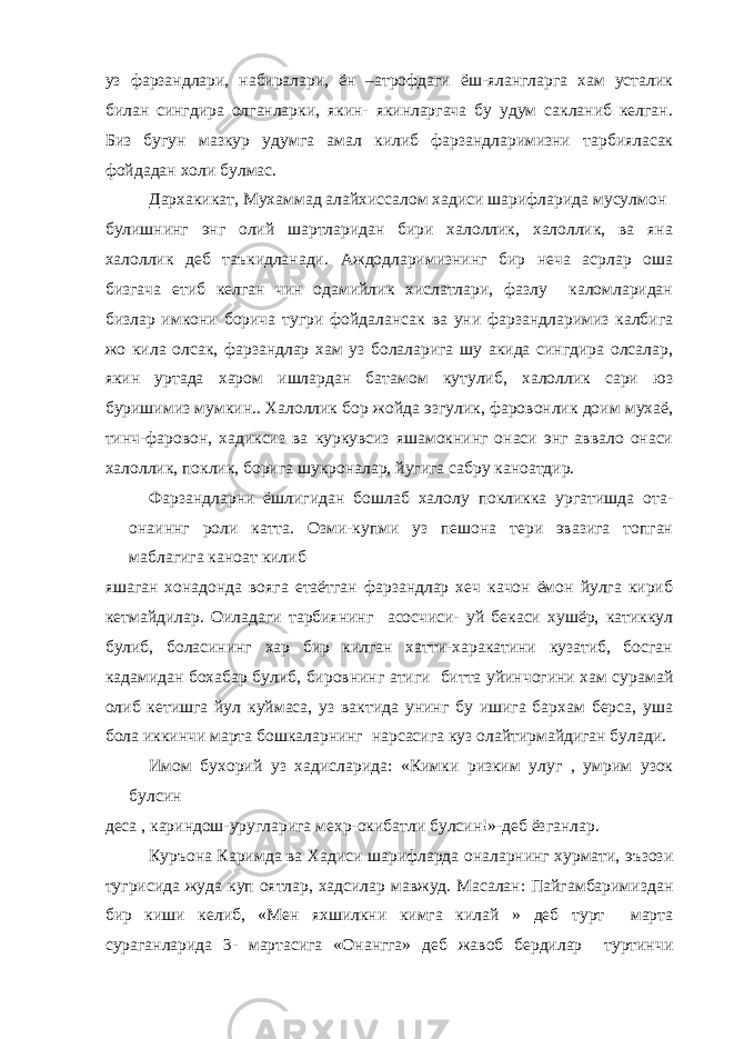 уз фарзандлари, набиралари, ён –атрофдаги ёш-ялангларга хам усталик билан сингдира олганларки, якин- якинларгача бу удум сакланиб келган. Биз бугун мазкур удумга амал килиб фарзандларимизни тарбияласак фойдадан холи булмас. Дархакикат, Мухаммад алайхиссалом хадиси шарифларида мусулмон булишнинг энг олий шартларидан бири халоллик, халоллик, ва яна халоллик деб таъкидланади. Аждодларимизнинг бир неча асрлар оша бизгача етиб келган чин одамийлик хислатлари, фазлу каломларидан бизлар имкони борича тугри фойдалансак ва уни фарзандларимиз калбига жо кила олсак, фарзандлар хам уз болаларига шу акида сингдира олсалар, якин уртада харом ишлардан батамом кутулиб, халоллик сари юз буришимиз мумкин.. Халоллик бор жойда эзгулик, фаровонлик доим мухаё, тинч-фаровон, хадиксиз ва куркувсиз яшамокнинг онаси энг аввало онаси халоллик, поклик, борига шукроналар, йугига сабру каноатдир. Фарзандларни ёшлигидан бошлаб халолу покликка ургатишда ота- онаиннг роли катта. Озми-купми уз пешона тери эвазига топган маблагига каноат килиб яшаган хонадонда вояга етаётган фарзандлар хеч качон ёмон йулга кириб кетмайдилар. Оиладаги тарбиянинг асосчиси- уй бекаси хушёр, катиккул булиб, боласининг хар бир килган хатти-харакатини кузатиб, босган кадамидан бохабар булиб, бировнинг атиги битта уйинчогини хам сурамай олиб кетишга йул куймаса, уз вактида унинг бу ишига бархам берса, уша бола иккинчи марта бошкаларнинг нарсасига куз олайтирмайдиган булади. Имом бухорий уз хадисларида: «Кимки ризким улуг , умрим узок булсин деса , кариндош-уругларига мехр-окибатли булсин!»-деб ёзганлар. Куръона Каримда ва Хадиси шарифларда оналарнинг хурмати, эъзози тугрисида жуда куп оятлар, хадсилар мавжуд. Масалан: Пайгамбаримиздан бир киши келиб, «Мен яхшилкни кимга килай » деб турт марта сураганларида 3- мартасига «Онангга» деб жавоб бердилар туртинчи 