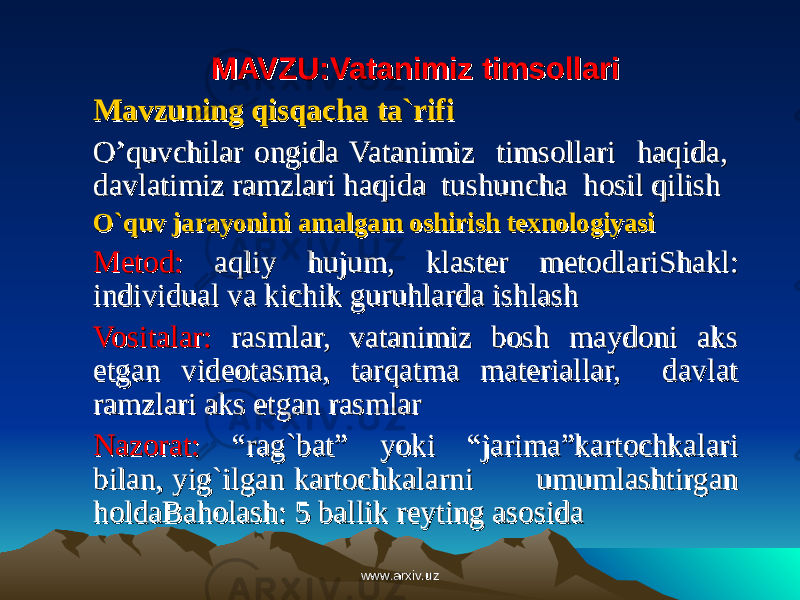 MAVZU:Vatanimiz timsollariMAVZU:Vatanimiz timsollari Mavzuning qisqacha ta`rifiMavzuning qisqacha ta`rifi O’quvchilar ongida Vatanimiz timsollari haqida, O’quvchilar ongida Vatanimiz timsollari haqida, davlatimiz ramzlari haqida tushuncha hosil qilishdavlatimiz ramzlari haqida tushuncha hosil qilish O`quv jarayonini amalgam oshirish texnologiyasiO`quv jarayonini amalgam oshirish texnologiyasi Metod:Metod: aqliy hujum, klaster metodlari aqliy hujum, klaster metodlari Shakl: Shakl: individual va kichik guruhlarda ishlashindividual va kichik guruhlarda ishlash Vositalar:Vositalar: rasmlar, vatanimiz bosh maydoni aks rasmlar, vatanimiz bosh maydoni aks etgan videotasma, tarqatma materiallar, davlat etgan videotasma, tarqatma materiallar, davlat ramzlari aks etgan rasmlarramzlari aks etgan rasmlar Nazorat:Nazorat: “rag`bat” yoki “jarima”kartochkalari “rag`bat” yoki “jarima”kartochkalari bilan, yig`ilgan kartochkalarni umumlashtirgan bilan, yig`ilgan kartochkalarni umumlashtirgan holdaholda Baholash: 5 ballik reyting asosidaBaholash: 5 ballik reyting asosida www.arxiv.uzwww.arxiv.uz 