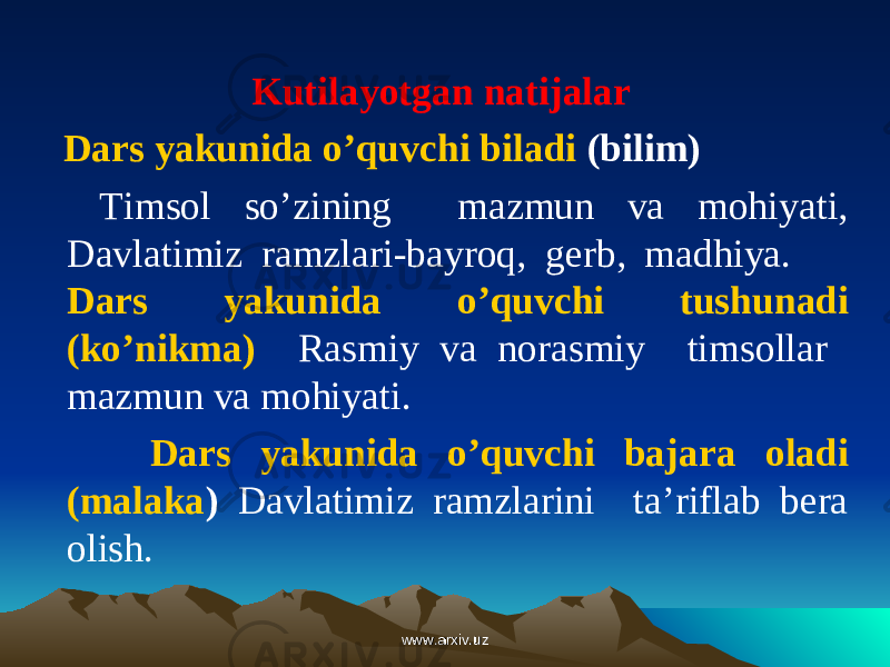 Kutilayotgan natijalar Dars yakunida o’quvchi biladi (bilim) Timsol so’zining mazmun va mohiyati, Davlatimiz ramzlari-bayroq, gerb, madhiya. Dars yakunida o’quvchi tushunadi (ko’nikma) Rasmiy va norasmiy timsollar mazmun va mohiyati. Dars yakunida o’quvchi bajara oladi (malaka ) Davlatimiz ramzlarini ta’riflab bera olish. www.arxiv.uzwww.arxiv.uz 