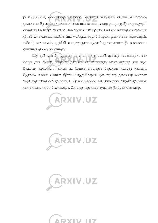 ўз юртларига, яъни аждодларининг ватанига қайтариб келиш ва Исроил давлатини Ер юзидаги жаннат қилишга хизмат қилдиришдир; 2) агар яҳудий миллатига мансуб бўлса-ю, аммо ўзи яшаб турган аввалги жойидан Исроилга кўчиб кела олмаса, майли ўша жойидан туриб Исроил давлатини иқтисодий, сиёсий, маънавий, ҳарбий жиҳатлардан қўллаб-қувватлашга ўз ҳиссасини қўшишга даъват қилишдир. Шундай қилиб иудаизм ва сионизм миллий динлар тизимидаги энг йирик дин бўлиб, иудаизм дастлаб келиб чиққан монотеистик дин эди. Иудаизм христиан, ислом ва бошқа динларга баракали таъсир қилади. Иудаизм кичик миллат бўлган Яҳудийларни кўп асрлар давомида миллат сифатида сақланиб қолишига, бу миллатнинг маданиятини сақлаб қолишда катта хизмат қилиб келмоқда. Динлар тарихида иудаизм ўз ўрнига эгадир. 