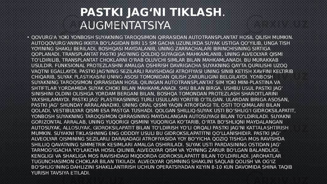 PASTKI JAG‘NI TIKLASH . AUGMENTATSIYA • QOVURG‘A YOKI YONBOSH SUYAKNING TAROQSIMON QIRRASIDAN AUTOTRANSPLANTAT HOSIL QILISH MUMKIN. AUTOQOVURG‘ANING IKKITA BO‘LAGIDAN BIRI 15 SM GACHA UZUNLIKDA SUYAK USTIGA QO‘YILIB, UNGA TISH YOYINING SHAKLI BERILADI, BOSHQASI MAYDALANIB, UNING ZARRACHALARI BIRINCHISINING SIRTIGA QOPLANADI. TRANSPLANTAT PASTKI JAG‘NING QOLDIQ SUYAGIGA MAHKAMLANIB, UNING ALVEOLYAR QISMI TO‘LDIRILIB, TRANSPLANTAT CHOKLARNI O‘RAB OLUVCHI SIMLAR BILAN MAHKAMLANADI. BU MURAKKAB USULDIR. FUNKSIONAL PROTEZLASHNI AMALGA OSHIRISH DAVRIGACHA SUYAKNING QAYTA QURILISHI UZOQ VAQTNI EGALLAYDI. PASTKI JAG‘NING SEZILARLI RAVISHDAGI ATROFIYASI UNING SINIB KETISH XAVFINI KELTIRIB CHIQARIB, SUYAK PLASTIKASINI UNING ASOSI TOMONIDAN QILISH ZARURLIGINI BELGILAYDI. YONBOSH SUYAKNING TAROQSIMON QIRRASIDAN HOSIL QILINGAN AUTOTRANSPLANTAT SIM YOKI MINI-PLASTINA VA SHTIFTLAR YORDAMIDA SUYAK CHOKI BILAN MAHKAMLANADI. SHU BILAN BIRGA, USHBU USUL PASTKI JAG‘ SINISHINI OLDINI OLISHGA YORDAM BERGANI BILAN, BOSHQA TOMONDAN PROTEZLASH SHAROITLARINI YAXSHILAMAYDI. PASTKI JAG‘ PLASTIKASINING TURLI USULLARI YORITIB O‘TILGAN. ULARDAN BIRIGA ASOSAN, PASTKI JAG‘ SHUNDAY ARRALANADIKI, UNING ORAL QISMI YAQIN ATROFDAGI TIL OSTI TO‘QIMALARI BILAN QOLADI, VESTIBULYAR QISMI ESA PASTGA TUSHADI. QOLGAN SHILLIQ-SUYAK USTI BO‘SHLIG‘I GIDROKSILAPATIT, YONBOSH SUYAKNING TAROQSIMON QIRRASINING MAYDALANGAN AUTOSUYAGI BILAN TO‘LDIRILADI. SUYAKNI GORIZONTAL ARRALAB, UNING YUQORIGI QISMINI YUQORIGA KO‘TARIB, O‘RTA BO‘SHLIQNI MAYDALANGAN AUTOSUYAK, ALLOSUYAK, GIDROKSILAPATIT BILAN TO‘LDIRISH YO‘LI ORQALI PASTKI JAG‘NI KATTALASHTIRISH MUMKIN. SUYAKNI TIKLASHNING ENG ODDDIY USULI BU GIDROKSILAPATITNI QO‘LLANISHIDIR. PASTKI JAG‘ ALVEOLYAR QISMINING SEZILARLI DARAJADAGI ATROFIYASIDA YOY BO‘YICHA QOZIQ TISHGA MOS RAVISHDA SHILLIQ QAVATNING SIMMETRIK KESIMLARI AMALGA OSHIRILADI. SUYAK USTI PARDASINING OSTIDAN JAG‘ TARMOG‘IGACHA YO‘LAKCHA HOSIL QILINIB, ALVEOLYAR QISM VA YOYNING ZARUR BO‘LGAN BALANDLIGI, KENGLIGI VA SHAKLIGA MOS RAVISHDAGI MIQDORDA GIDROKSILAPATIT BILAN TO‘LDIRILADI. JAROHATLAR TUGUNCHASIMON CHOKLAR BILAN TIKILADI. ALVEOLYAR QISMNING SHAKLINI SAQLAB QOLISH VA OG‘IZ BO‘SHLIG‘INING DAHLIZINI SHAKLLANTIRISH UCHUN OPERATSIYADAN KEYIN 8-10 KUN DAVOMIDA SHINA TAQIB YURISH TAVSIYA ETILADI. 