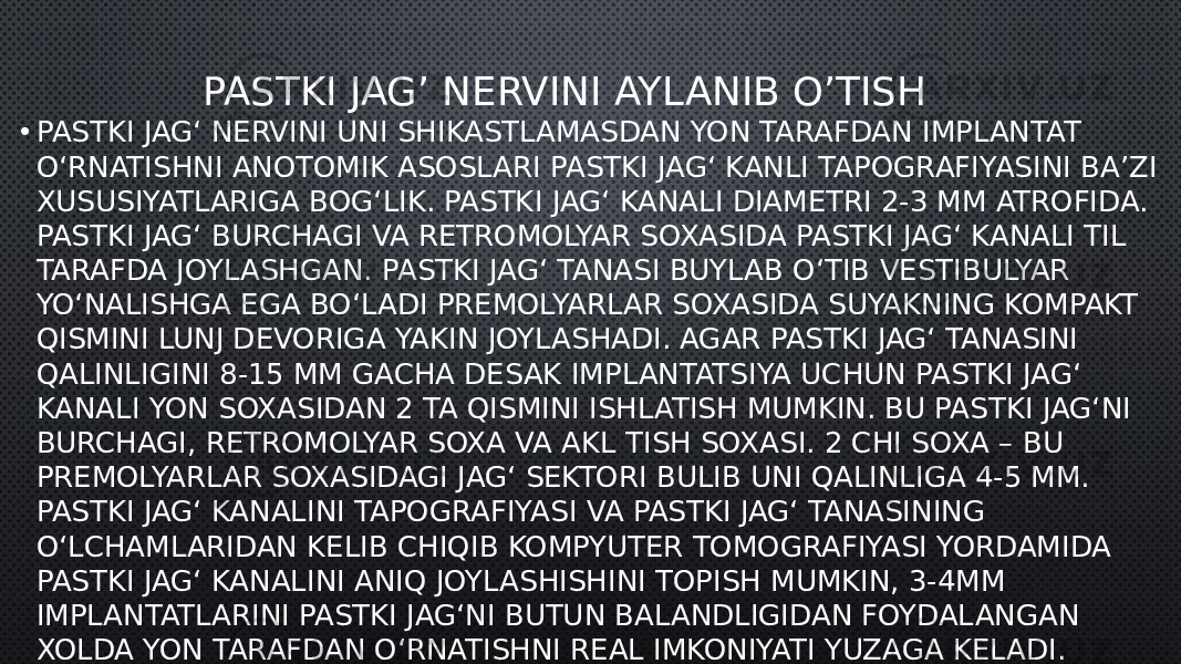 PASTKI JAG’ NERVINI AYLANIB O’TISH • PASTKI JAG‘ NERVINI UNI SHIKASTLAMASDAN YON TARAFDAN IMPLANTAT O‘RNATISHNI ANOTOMIK ASOSLARI PASTKI JAG‘ KANLI TAPOGRAFIYASINI BA’ZI XUSUSIYATLARIGA BOG‘LIK. PASTKI JAG‘ KANALI DIAMETRI 2-3 MM ATROFIDA. PASTKI JAG‘ BURCHAGI VA RETROMOLYAR SOXASIDA PASTKI JAG‘ KANALI TIL TARAFDA JOYLASHGAN. PASTKI JAG‘ TANASI BUYLAB O‘TIB VESTIBULYAR YO‘NALISHGA EGA BO‘LADI PREMOLYARLAR SOXASIDA SUYAKNING KOMPAKT QISMINI LUNJ DEVORIGA YAKIN JOYLASHADI. AGAR PASTKI JAG‘ TANASINI QALINLIGINI 8-15 MM GACHA DESAK IMPLANTATSIYA UCHUN PASTKI JAG‘ KANALI YON SOXASIDAN 2 TA QISMINI ISHLATISH MUMKIN. BU PASTKI JAG‘NI BURCHAGI, RETROMOLYAR SOXA VA AKL TISH SOXASI. 2 CHI SOXA – BU PREMOLYARLAR SOXASIDAGI JAG‘ SEKTORI BULIB UNI QALINLIGA 4-5 MM. PASTKI JAG‘ KANALINI TAPOGRAFIYASI VA PASTKI JAG‘ TANASINING O‘LCHAMLARIDAN KELIB CHIQIB KOMPYUTER TOMOGRAFIYASI YORDAMIDA   PASTKI JAG‘ KANALINI ANIQ JOYLASHISHINI TOPISH MUMKIN, 3-4MM IMPLANTATLARINI PASTKI JAG‘NI BUTUN BALANDLIGIDAN FOYDALANGAN XOLDA YON TARAFDAN O‘RNATISHNI REAL IMKONIYATI YUZAGA KELADI. 