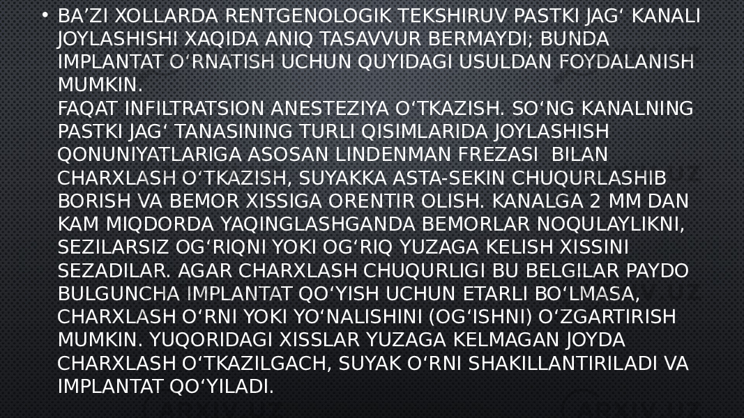 • BA’ZI XOLLARDA RENTGENOLOGIK TEKSHIRUV PASTKI JAG‘ KANALI JOYLASHISHI XAQIDA ANIQ TASAVVUR BERMAYDI; BUNDA IMPLANTAT O‘RNATISH UCHUN QUYIDAGI USULDAN FOYDALANISH MUMKIN. FAQAT INFILTRATSION ANESTEZIYA O‘TKAZISH. SO‘NG KANALNING PASTKI JAG‘ TANASINING TURLI QISIMLARIDA JOYLASHISH QONUNIYATLARIGA ASOSAN LINDENMAN FREZASI  BILAN CHARXLASH O‘TKAZISH, SUYAKKA ASTA-SEKIN CHUQURLASHIB BORISH VA BEMOR XISSIGA ORENTIR OLISH. KANALGA 2 MM DAN KAM MIQDORDA YAQINGLASHGANDA BEMORLAR NOQULAYLIKNI, SEZILARSIZ OG‘RIQNI YOKI OG‘RIQ YUZAGA KELISH XISSINI SEZADILAR. AGAR CHARXLASH CHUQURLIGI BU BELGILAR PAYDO BULGUNCHA IMPLANTAT QO‘YISH UCHUN ETARLI BO‘LMASA, CHARXLASH O‘RNI YOKI YO‘NALISHINI (OG‘ISHNI) O‘ZGARTIRISH MUMKIN. YUQORIDAGI XISSLAR YUZAGA KELMAGAN JOYDA CHARXLASH O‘TKAZILGACH, SUYAK O‘RNI SHAKILLANTIRILADI VA IMPLANTAT QO‘YILADI. 