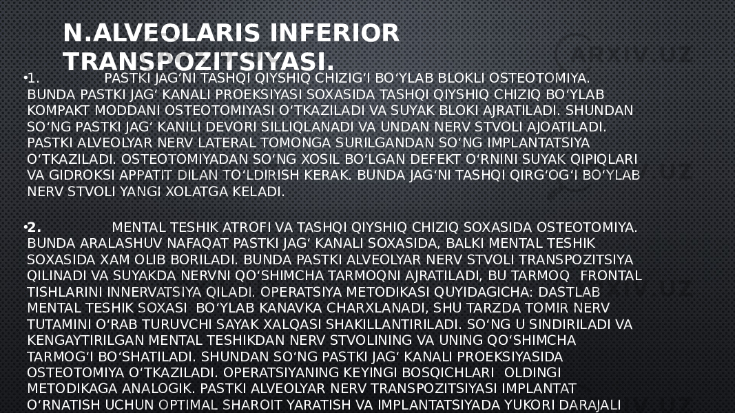 N.ALVEOLARIS INFERIOR TRANSPOZITSIYASI. • 1.               PASTKI JAG‘NI TASHQI QIYSHIQ CHIZIG‘I BO‘YLAB BLOKLI OSTEOTOMIYA. BUNDA PASTKI JAG‘ KANALI PROEKSIYASI SOXASIDA TASHQI QIYSHIQ CHIZIQ BO‘YLAB KOMPAKT MODDANI OSTEOTOMIYASI O‘TKAZILADI VA SUYAK BLOKI AJRATILADI. SHUNDAN SO‘NG PASTKI JAG‘ KANILI DEVORI SILLIQLANADI VA UNDAN NERV STVOLI AJOATILADI. PASTKI ALVEOLYAR NERV LATERAL TOMONGA SURILGANDAN SO‘NG IMPLANTATSIYA O‘TKAZILADI. OSTEOTOMIYADAN SO‘NG XOSIL BO‘LGAN DEFEKT O‘RNINI SUYAK QIPIQLARI VA GIDROKSI APPATIT DILAN TO‘LDIRISH KERAK. BUNDA JAG‘NI TASHQI QIRG‘OG‘I BO‘YLAB NERV STVOLI YANGI XOLATGA KELADI. • 2.                MENTAL TESHIK ATROFI VA TASHQI QIYSHIQ CHIZIQ SOXASIDA OSTEOTOMIYA. BUNDA ARALASHUV NAFAQAT PASTKI JAG‘ KANALI SOXASIDA, BALKI MENTAL TESHIK SOXASIDA XAM OLIB BORILADI. BUNDA PASTKI ALVEOLYAR NERV STVOLI TRANSPOZITSIYA QILINADI VA SUYAKDA NERVNI QO‘SHIMCHA TARMOQNI AJRATILADI, BU TARMOQ    FRONTAL TISHLARINI INNERVATSIYA QILADI. OPERATSIYA METODIKASI QUYIDAGICHA: DASTLAB MENTAL TESHIK SOXASI  BO‘YLAB KANAVKA CHARXLANADI, SHU TARZDA TOMIR NERV TUTAMINI O‘RAB TURUVCHI SAYAK XALQASI SHAKILLANTIRILADI. SO‘NG U SINDIRILADI VA KENGAYTIRILGAN MENTAL TESHIKDAN NERV STVOLINING VA UNING QO‘SHIMCHA TARMOG‘I BO‘SHATILADI. SHUNDAN SO‘NG PASTKI JAG‘ KANALI PROEKSIYASIDA OSTEOTOMIYA O‘TKAZILADI. OPERATSIYANING KEYINGI BOSQICHLARI    OLDINGI METODIKAGA ANALOGIK. PASTKI ALVEOLYAR NERV TRANSPOZITSIYASI IMPLANTAT O‘RNATISH UCHUN OPTIMAL SHAROIT YARATISH VA IMPLANTATSIYADA YUKORI DARAJALI YUTUQLARGA ERISHISH IMKONINI BERADI. LEKIN SHUNI E’TIBORGA OLISH KERAKKI TRANSPOZITSIYA NERV QOBIG‘I VA USTUNI UCHUN SEZILARLI XAVF BILAN KECHADI, SHUNING UCHUN BEMORLARNING DEYARLI YARMIDA OPERATSIYADAN SO‘NG PASTKI LAB VA DAXAN SOXASIDA SEZISH BUZILADI. 