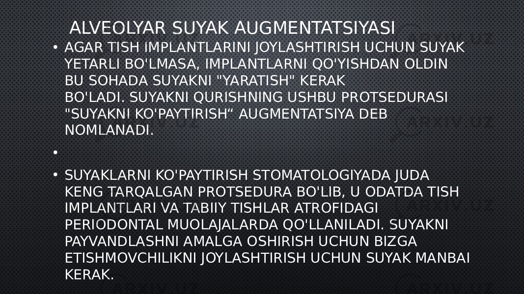 ALVEOLYAR SUYAK AUGMENTATSIYASI • AGAR TISH IMPLANTLARINI JOYLASHTIRISH UCHUN SUYAK YETARLI BO&#39;LMASA, IMPLANTLARNI QO&#39;YISHDAN OLDIN BU SOHADA SUYAKNI &#34;YARATISH&#34; KERAK BO&#39;LADI. SUYAKNI QURISHNING USHBU PROTSEDURASI &#34;SUYAKNI KO&#39;PAYTIRISH“ AUGMENTATSIYA DEB NOMLANADI. •   • SUYAKLARNI KO&#39;PAYTIRISH STOMATOLOGIYADA JUDA KENG TARQALGAN PROTSEDURA BO&#39;LIB, U ODATDA TISH IMPLANTLARI VA TABIIY TISHLAR ATROFIDAGI PERIODONTAL MUOLAJALARDA QO&#39;LLANILADI. SUYAKNI PAYVANDLASHNI AMALGA OSHIRISH UCHUN BIZGA ETISHMOVCHILIKNI JOYLASHTIRISH UCHUN SUYAK MANBAI KERAK. 