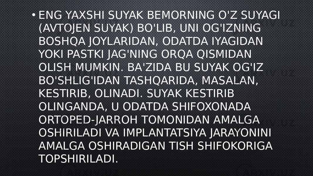 • ENG YAXSHI SUYAK BEMORNING O&#39;Z SUYAGI (AVTOJEN SUYAK) BO&#39;LIB, UNI OG&#39;IZNING BOSHQA JOYLARIDAN, ODATDA IYAGIDAN YOKI PASTKI JAG&#39;NING ORQA QISMIDAN OLISH MUMKIN. BA&#39;ZIDA BU SUYAK OG&#39;IZ BO&#39;SHLIG&#39;IDAN TASHQARIDA, MASALAN, KESTIRIB, OLINADI. SUYAK KESTIRIB OLINGANDA, U ODATDA SHIFOXONADA ORTOPED- JARROH TOMONIDAN AMALGA OSHIRILADI VA IMPLANTATSIYA JARAYONINI AMALGA OSHIRADIGAN TISH SHIFOKORIGA TOPSHIRILADI. 