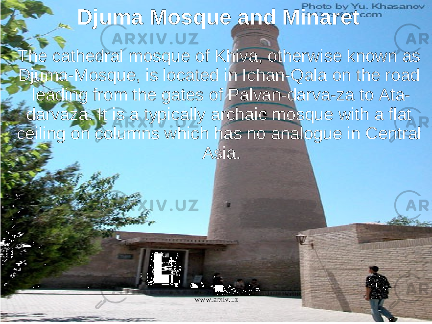 Djuma Mosque and Minaret The cathedral mosque of Khiva, otherwise known as Djuma-Mosque, is located in Ichan-Qala on the road leading from the gates of Palvan-darva-za to Ata- darvaza. It is a typically archaic mosque with a flat ceiling on columns which has no analogue in Central Asia. www.arxiv.uz 