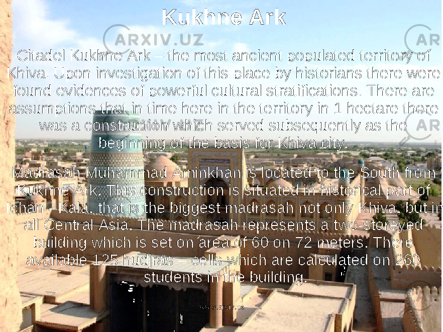 Citadel Kukhne Ark – the most ancient populated territory of Khiva. Upon investigation of this place by historians there were found evidences of powerful cultural stratifications .  There are assumptions that in time here in the territory in 1 hectare there was a construction which served subsequently as the beginning of the basis for Khiva city.  Madrasah Muhammad Aminkhan is located to the South from Kukhne Ark. This construction is situated in historical part of Ichan - Kala, that is the biggest madrasah not only Khiva, but in all Central Asia. The madrasah represents a two-storeyed building which is set on area of 60 on 72 meters. There available 125 hudjras – cells which are calculated on 260 students in the building. Kukhne Ark www.arxiv.uz 