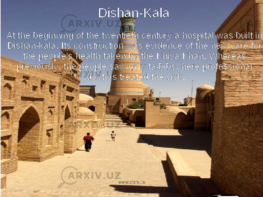   Dishan-Kala At the beginning of the twentieth century a hospital was built in Dishan-kala. Its construction was evidence of the new care for the people&#39;s health taken by the Khiva Khan. Whereas previously, the people saw only ta-bibs, here professional doctors treated the sick. www.arxiv.uz 