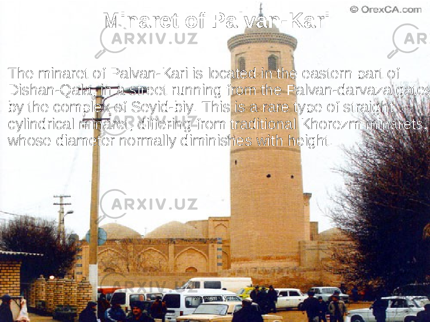 Minaret of Palvan-Kari The minaret of Palvan-Kari is located in the eastern part of Dishan-Qala, in a street running from the Palvan-darvaza gates by the complex of Seyid-biy. This is a rare type of straight cylindrical minaret, differing from traditional Khorezm minarets, whose diameter normally diminishes with height. www.arxiv.uz 