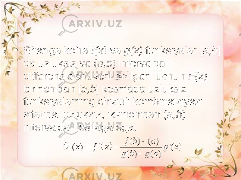 • Shartga ko`ra f(x) va g(x) funksiyalar [ a,b ] da uzluksiz va ( a,b ) intervalda differensialanuvchi bo`lgani uchun F(x) birinchidan [ a,b ] kesmada uzluksiz funksiyalarning chiziqli kombinatsiyasi sifatida uzluksiz, ikkinchidan ( a,b ) intervalda hosilaga ega.   ( ) ( ) &#39;( ) &#39;( ) ( ) ( ) f b a Ô x f x g x g b g a      