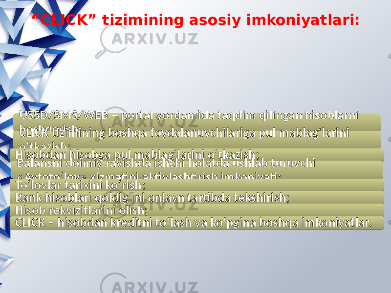 “ CLICK” tizimining asosiy imkoniyatlari: USSD/SMS/WEB – portal yordamida taqdim qilingan hisoblarni boshqarish; CLICK tizimining boshqa foydalanuvchilariga pul mablagʻlarini oʻtkazish; Hisobdan hisobga pul mablagʻlarini oʻtkazish; Balansni doimiy ravishda ishchi holatda ushlab turuvchi «Avtotoʻlov» xizmatini aktivlashtirish imkoniyati; Toʻlovlar tarixini koʻrish; Bank hisoblari qoldigʻini onlayn tartibda tekshirish; Hisob rekvizitlarini olish; CLICK – hisobdan kreditni toʻlash va koʻpgina boshqa imkoniyatlar.02 2B 04 0C 3A 39 3B 3E 39 3A 0426 