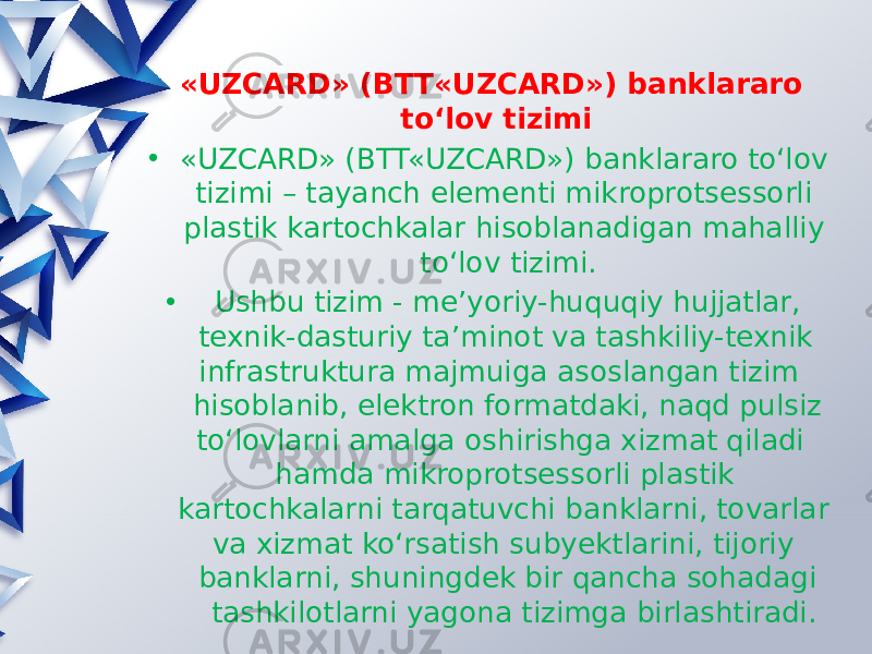 «UZCARD» (BTT«UZCARD») banklararo toʻlov tizimi • «UZCARD» (BTT«UZCARD») banklararo toʻlov tizimi – tayanch elementi mikroprotsessorli plastik kartochkalar hisoblanadigan mahalliy toʻlov tizimi. • Ushbu tizim - me’yoriy-huquqiy hujjatlar, texnik-dasturiy ta’minot va tashkiliy-texnik infrastruktura majmuiga asoslangan tizim hisoblanib, elektron formatdaki, naqd pulsiz toʻlovlarni amalga oshirishga xizmat qiladi hamda mikroprotsessorli plastik kartochkalarni tarqatuvchi banklarni, tovarlar va xizmat koʻrsatish subyektlarini, tijoriy banklarni, shuningdek bir qancha sohadagi tashkilotlarni yagona tizimga birlashtiradi. 