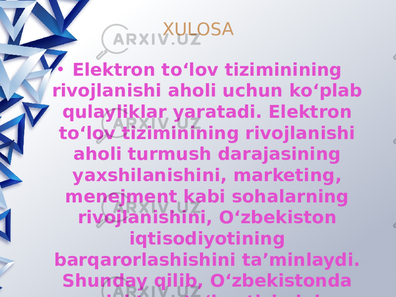 XULOSA • Elektron to‘lov tiziminining rivojlanishi aholi uchun ko‘plab qulayliklar yaratadi. Elektron to‘lov tiziminining rivojlanishi aholi turmush darajasining yaxshilanishini, marketing, menejment kabi sohalarning rivojlanishini, O‘zbekiston iqtisodiyotining barqarorlashishini ta’minlaydi. Shunday qilib, O‘zbekistonda elektron to‘lov tizimini rivojlantirish imkoniyatlari yildan yilga o‘sib borayotganligini alohida ta’kidlab o‘tish lozim. Elektron to‘lov tizimini rivojlantirish bo‘yicha tanlangan va amaldagi yo‘ldan to‘g‘ri borish, kelajakda O‘zbekiston iqtisodiyotini jahon bozorining yetakchi vakillaridan biriga aylantiradi. 