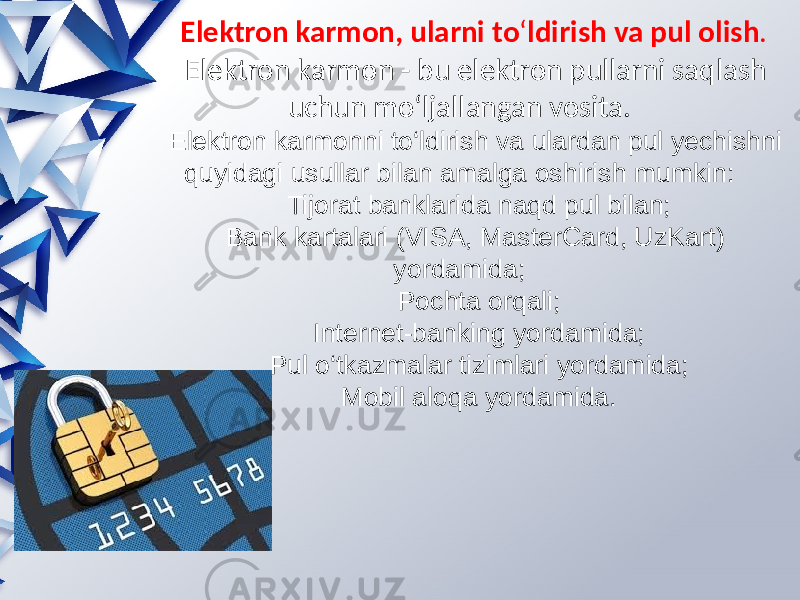  Elеktron karmon, ularni to ‘ ldirish va pul olish . Elеktron karmon - bu elеktron pullarni saqlash uchun mo ‘ ljallangan vosita. Elеktron karmonni to‘ldirish va ulardan pul yеchishni quyidagi usullar bilan amalga oshirish mumkin: Tijorat banklarida naqd pul bilan; Bank kartalari (VISA, MasterCard, UzKart) yordamida; Pochta orqali; Intеrnеt-banking yordamida; Pul o‘tkazmalar tizimlari yordamida; Mobil aloqa yordamida. 