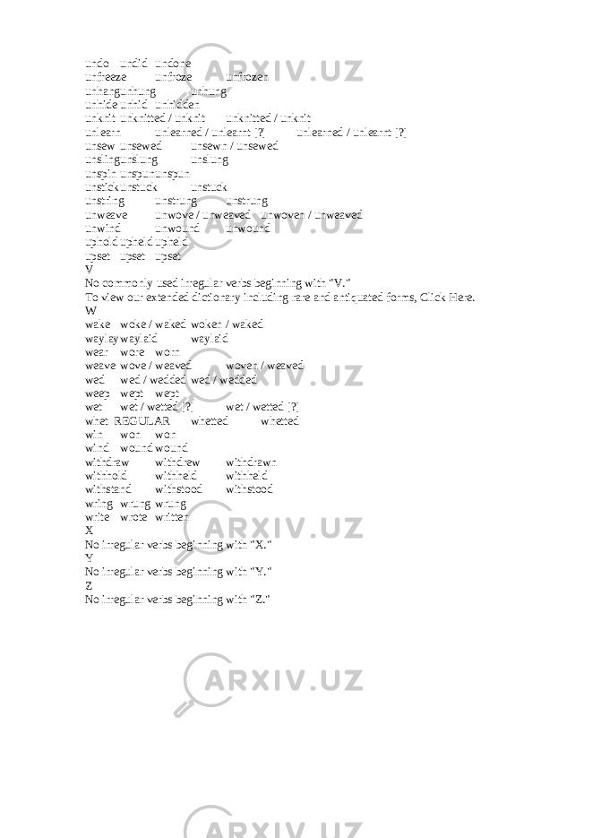 undo undid undone unfreeze unfroze unfrozen unhang unhung unhung unhide unhid unhidden unknit unknitted / unknit unknitted / unknit unlearn unlearned / unlearnt [?] unlearned / unlearnt [?] unsew unsewed unsewn / unsewed unsling unslung unslung unspin unspun unspun unstick unstuck unstuck unstring unstrung unstrung unweave unwove / unweaved unwoven / unweaved unwind unwound unwound uphold upheld upheld upset upset upset V No commonly used irregular verbs beginning with &#34;V.&#34; To view our extended dictionary including rare and antiquated forms, Click Here. W wake woke / waked woken / waked waylay waylaid waylaid wear wore worn weave wove / weaved woven / weaved wed wed / wedded wed / wedded weep wept wept wet wet / wetted [?] wet / wetted [?] whet REGULAR whetted whetted win won won wind wound wound withdraw withdrew withdrawn withhold withheld withheld withstand withstood withstood wring wrung wrung write wrote written X No irregular verbs beginning with &#34;X.&#34; Y No irregular verbs beginning with &#34;Y.&#34; Z No irregular verbs beginning with &#34;Z.&#34; 