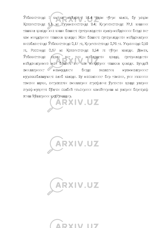 Ўзбекистонда I кв км майдонга 51.4 одам тўғри келса, бу рақам Қозоғистонда 6.1 ва Туркманистонда 9.4; Қирғизистонда 22,1 кишини ташкил қилади яна киши бошига суғориладиган ерлар майдонини бизда энг кам миқдорини ташкил қилади: Жон бошига суғориладиган майдонларни хисобланганда Ўзбекистонда 0,17 га, Қирғизистонда 0,26 га. Украинада 0,59 га, Россияда 0,67 ва Қозоғистонда 1,54 га тўғри келади. Демак, Ўзбекистонда аҳоли энг зич жойлашган ҳолда, суғориладиган майдонларимиз жон бошига энг кам миқдорни ташкил қилади. Бундай омилларнинг мавжудлиги бизда экологик муаммоларнинг мураккаблашувига олиб келади. Бу масаланинг бир томони, уни иккинчи томони шуки, антропоген омилларни атрофлича ўрганган ҳолда уларни атроф-муҳитга бўлган салбий таъсирини камайтириш ва уларни бартараф этиш йўлларини қидиришдир. 