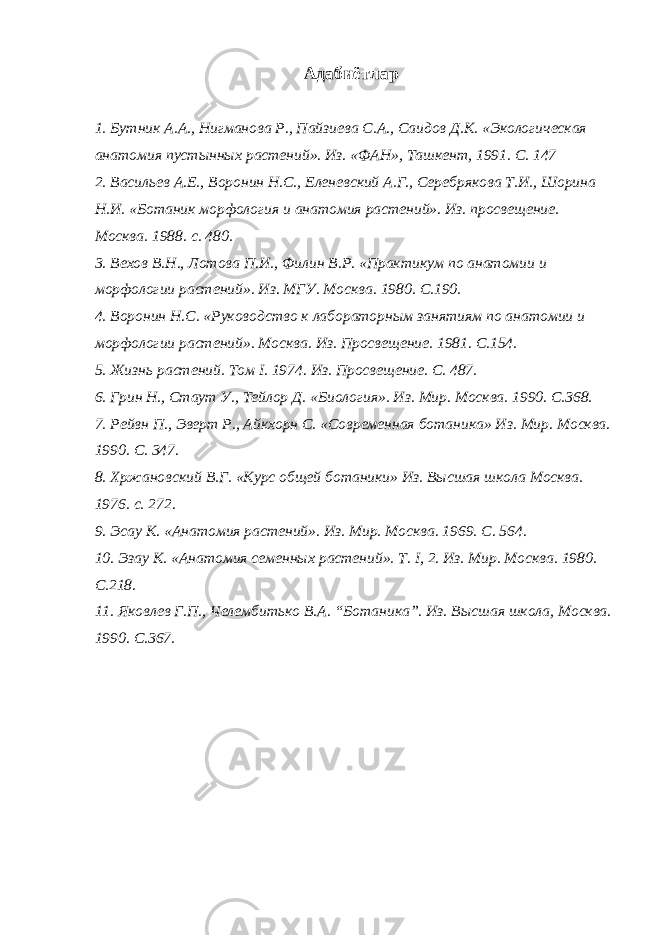  Адабиётлар 1. Бутник А.А., Нигманова Р., Пайзиева С.А., Саидов Д.К. «Экологическая анатомия пустынных растений». Из. «ФАН», Ташкент, 1991. С. 147 2. Васильев А.Е., Воронин Н.С., Еленевский А.Г., Серебрякова Т.И., Шорина Н.И. «Ботаник морфология и анатомия растений». Из. просвещение. Москва. 1988. с. 480. 3. Вехов В.Н., Лотова П.И., Филин В.Р. «Практикум по анатомии и морфологии растений». Из. МГУ. Москва. 1980. С.190. 4. Воронин Н.С. «Руководство к лабораторным занятиям по анатомии и морфологии растений». Москва. Из. Просвещение. 1981. С.154. 5. Жизнь растений. Том I. 1974. Из. Просвещение. С. 487. 6. Грин Н., Стаут У., Тейлор Д. «Биология». Из. Мир. Москва. 1990. С.368. 7. Рейвн П., Эверт Р., Айкхорн С. «Современная ботаника» Из. Мир. Москва. 1990. С. 347. 8. Хржановский В.Г. «Курс общей ботаники» Из. Высшая школа Москва. 1976. с. 272. 9. Эсау К. «Анатомия растений». Из. Мир. Москва. 1969. С. 564. 10. Эзау К. «Анатомия семенных растений». Т. I, 2. Из. Мир. Москва. 1980. С.218. 11. Яковлев Г.П., Челембитько В.А. “Ботаника”. Из. Высшая школа, Москва. 1990. С.367. 