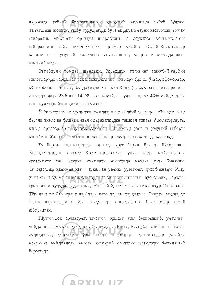 даражада табиий ўтлокзорларни қисқариб кетишига сабаб бўлган. Таъкидлаш жоизки, ушбу худудларда бута ва дарахтларни кесилиши, пичан тайѐрлаш. меъѐрдан ортиқча шифобахш ва озуқабоп ўсимликларни тайѐрланиши каби антропоген таъснротлар туфайли табиий ўсимликлар қопламининг умумий холатлари ѐмонлашган, улариинг хосилдорлиги камайиб кетган. Эътиборли томони шундаки, Зарафшон тоғининг жанубий-ғарбий томонларида тарқалган чакалакзорларнинг типлари (дағал ўтлар, эфемерлар, қўнгирбошли рангли, буғдойиқли хар хил ўтли ўтлоқзорлар типларининг хосилдорлиги 26,6 дан 14.7% гача камайган, уларнинг 35-40% майдонлари таназзулга (пайхон қилинган) учраган. Ўзбекистонда антропоген омилларнинг салбий таъсири, айниқса кенг баргли ѐнғок ва бошқа мевали дарахтлардан ташкил топган ўрмонзорларга, хамда арчазорларга кўпрок сезилган. Натижада уларни умумий майдон камайган. Уларнинг тикланиш жараѐнлари жуда заиф холатда келмоқда. Бу борада ѐнғоқзорларга алохида ургу бериш ўринли бўлур эди. Ёнғоқзорлардан иборат ўрмонзорларимиз унча катта майдонларни эгалламаса хам уларни ахамияти жиҳатида муҳим роль ўйнайди. Ёнғоқзорлар қадимда кенг тарқалган реликт ўрмонлар ҳисобланади. Улар унча катта бўлмаган майдонларда Ғарбий Тянъшаннинг Бўстонлик, Паркент туманлари худудларида, хамда Ғарбий Ҳисор тоғининг машҳур Сангардак. Тўпаланг ва Обизаранг дарѐлари ҳавзаларида тарқалган. Охирги вақтларда ѐнғоқ дарахтларини ўтин сифатида ишлатилиши боис улар кесиб юборилган. Шунингдек арчазорларимизнииг ҳолати хам ѐмонлашнб, уларнинг майдонлари кескин қисқариб бормоқда. Демак, Республикамизнинг тоғли худудларида таркалган ўрмонзорлар антропоген таъсиротлар туфайли уларнинг майдонлари кескин қисқариб экологик ҳолатлари ѐмонлашиб бормоқда. 