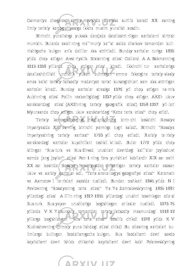 Germaniya chegarasi sun`iy ravishda Sharkka surilib boradi XX asrning ilmiy tarixiy kartografiyasiga ikkita muxim yunalish xosdir. Birinchi yunalishga yuksak darajada detallashti-rilgan xaritalarni kiritish mumkin. Bularda axoli-ning ma``muriy ba``zi xolda cherkov tomonidan buli- nishigacha bulgan anik dalillar aks ettiriladi. Bunday xaritalar turiga 1895 yilda chop etilgan Avst-riyalik Rixterning atlasi Golland A A Bekmanning 1913-1938 yillarda chop etilgan atlasi kiradi. Ikkinchi tur xaritalariga detallashtirilishi unchalik yukori bulmagan ammo fakatgina tarixiy-siesiy emas balki tarixiy-iktisodiy madaniyat tarixi kursatgichlari xam aks ettirilgan xaritalar kiradi. Bunday xaritalar sirasiga 1926 yil chop etilgan ne-mis Aubinning atlasi Pollin raxbarligidagi 1932 yilda chop etilgan AKSh ukuv xarakteridagi atlasi (AKShning tarixiy geografik atlasi) 1958-1962 yil-lari Myunxenda chop etilgan ukuv xarakteridagi &#34;Katta tarix atlasi&#34; chop etildi. Tarixiy kartografiyaning rivojlanishining birin-chi boskichi Rossiya imperiyasida XIII asrning birinchi yarmiga tugri keladi. Birinchi &#34;Rossiya imperiyasining tarixiy xaritasi&#34; 1793 yil chop etiladi. Xarbiy ta-rixiy xarakterdagi xaritalar kupchilikni tashkil ki-ladi. Bular 1779 yilda chop kilingan &#34;Rus-turk va Rus-Shved urushlari davridagi kal``alar joylashuvi xamda jang joylari&#34; atlasi Petr-1 ning fors yurishlari kabilardir XIX asr oxiri XX asr boshida Rossiya imperiyasida chikarilgan tarixiy xaritalar asosan ukuv va xarbiy xaritalar edi. &#34;Tarix xrono-logiya geografiya atlasi&#34; Karamzin va Axmatov I ta-rixlari asosida tuziladi. Bundan tashkari 1845 yilda N I Pavlovning &#34;Rossiyaning tarix atlasi&#34; Ye Ye Zamislovskiyning 1865-1887 yillardagi atlasi A Il`in-ning 1812-1815 yillardagi urushni tasvirlagan atla-si Rus-turk Rus-yapon urushlariga bagishlagan at-laslar tuziladi. 1923-25 yillarda V K Yatsunskiy tomonidan tarixiy-iktisodiy mazmundagi 1918-19 yillarga bagishlangan &#34;Rus tarix atlasi&#34; bosilib chikdi 1928 yilda K V Kudrashovning ijtimoiy yuna-lishdagi atlasi chikdi Bu atlasning xaritalari bu- limlarga bulingan feodalizmgacha bulgan. Rus feodalizmi davri savdo kapitalizmi davri ishlab chikarish kapitalizmi davri kabi Pokrovskiyning 