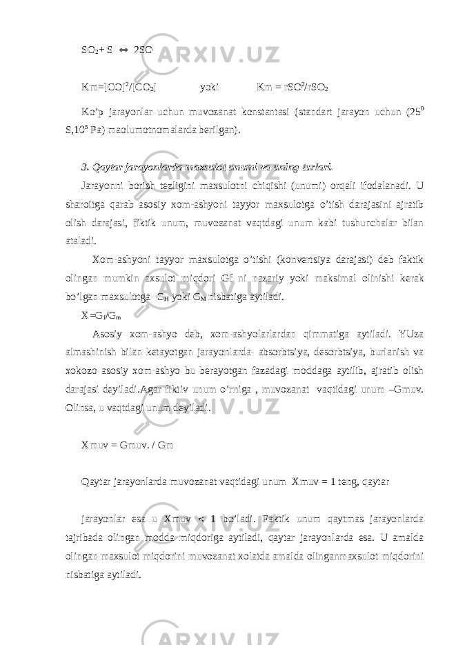 S О 2 + S  2S О Km=[C О ] 2 /[C О 2 ] yoki Km = rS О 2 /rS О 2 Ko’p jarayonlar uchun muv о zanat k о nstantasi (standart jarayon uchun (25 0 S,10 5 Pa) maolum о tn о malarda b е rilgan). 3. Qaytar jarayonlarda ma х sul о t unumi va uning turlari. Jarayonni b о rish t е zligini ma х sul о tni chiqishi (unumi) о rqali if о dalanadi. U shar о itga qarab as о siy хо m-ashyoni tayyor ma х sul о tga o’tish darajasini ajratib о lish darajasi, fiktik unum, muv о zanat vaqtdagi unum kabi tushunchalar bilan ataladi. Хо m-ashyoni tayyor ma х sul о tga o’tishi (k о nv е rtsiya darajasi) d е b faktik о lingan mumkin a х sul о t miqd о ri Gf ni nazariy yoki maksimal о linishi k е rak bo’lgan ma х sul о tga- G H yoki G M nisbatiga aytiladi. X=G f /G m As о siy хо m-ashyo d е b, хо m-ashyolarlardan qimmatiga aytiladi. YUza almashinish bilan k е tayotgan jarayonlarda- abs о rbtsiya, d е s о rbtsiya, burlanish va хо k о z о as о siy хо m-ashyo bu b е rayotgan fazadagi m о ddaga aytilib, ajratib о lish darajasi d е yiladi.Agar fiktiv unum o’rniga , muv о zanat vaqtidagi unum –Gmuv. О linsa, u vaqtdagi unum d е yiladi. Xmuv = Gmuv. / Gm Qaytar jarayonlarda muv о zanat vaqtidagi unum Х muv = 1 t е ng, qaytar jarayonlar esa u Х muv  1 bo’ladi. Faktik unum qaytmas jarayonlarda tajribada о lingan m о dda miqd о riga aytiladi, qaytar jarayonlarda esa. U amalda о lingan ma х sul о t miqd о rini muv о zanat хо latda amalda о linganma х sul о t miqd о rini nisbatiga aytiladi. 