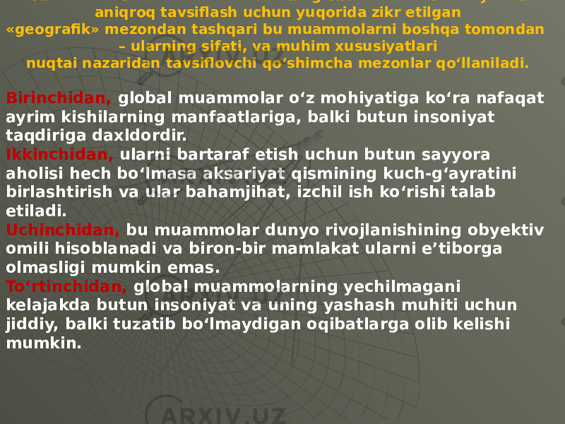 Globallik mezonlari. Fan va falsafada global muammolarni yanada aniqroq tavsiflash uchun yuqorida zikr etilgan «geografik» mezondan tashqari bu muammolarni boshqa tomondan – ularning sifati, va muhim xususiyatlari nuqtai nazaridan tavsiflovchi qo‘shimcha mezonlar qo‘llaniladi. Birinchidan, global muammolar o‘z mohiyatiga ko‘ra nafaqat ayrim kishilarning manfaatlariga, balki butun insoniyat taqdiriga daxldordir. Ikkinchidan, ularni bartaraf etish uchun butun sayyora aholisi hech bo‘lmasa aksariyat qismining kuch-g‘ayratini birlashtirish va ular bahamjihat, izchil ish ko‘rishi talab etiladi. Uchinchidan, bu muammolar dunyo rivojlanishining obyektiv omili hisoblanadi va biron-bir mamlakat ularni e’tiborga olmasligi mumkin emas. To‘rtinchidan, global muammolarning yechilmagani kelajakda butun insoniyat va uning yashash muhiti uchun jiddiy, balki tuzatib bo‘lmaydigan oqibatlarga olib kelishi mumkin. 