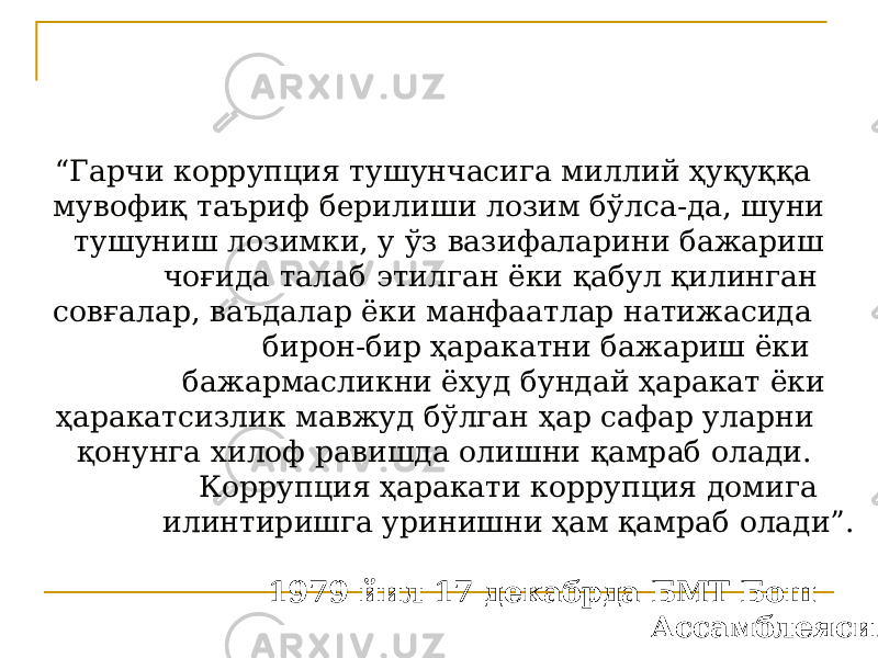 “ Гарчи коррупция тушунчасига миллий ҳуқуққа мувофиқ таъриф берилиши лозим бўлса-да, шуни тушуниш лозимки, у ўз вазифаларини бажариш чоғида талаб этилган ёки қабул қилинган совғалар, ваъдалар ёки манфаатлар натижасида бирон-бир ҳаракатни бажариш ёки бажармасликни ёхуд бундай ҳаракат ёки ҳаракатсизлик мавжуд бўлган ҳар сафар уларни қонунга хилоф равишда олишни қамраб олади. Коррупция ҳаракати коррупция домига илинтиришга уринишни ҳам қамраб олади”. 1979 йил 17 декабрда БМТ Бош Ассамблеяси . 